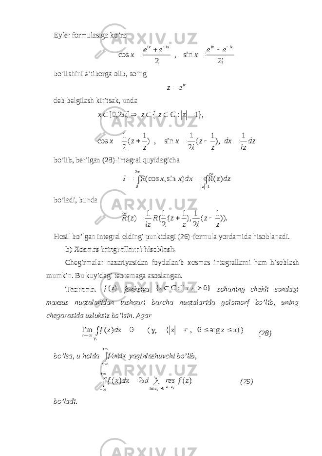 Eyler formulasiga ko’rai e e x e e x ixixixix 2 sin , 2 cos      bo’lishini e’tiborga olib, s o’ ng ixe z deb belgilash kiritsak, unda dz iz dx z z i x z z x z C z z x 1 ),1 ( 2 1 sin , )1 ( 2 1 cos },1 : { ] 2,0[            bo’lib, berilgan ( 28 )-integral quyidagicha       1 2 0 ) (~ ) sin, (cos z dz z R dx x x R I bo’ladi, bunda )).1 ( 2 1 ),1 ( 2 1( 1 ) (~ z z i z z R iz z R    Hosil bo’lgan integral oldingi punktdagi (26)-formula yordamida hisoblanadi. b) Xosmas integrallarni hisoblash. Chegirmalar nazariyasidan foydalanib xosmas integrallarni ham hisoblash mumkin. Bu kuyidagi teoremaga asoslangan. Teorema . ) (z f funksiya }0 Im: {   z C z sohaning chekli sondagi maxsus nuqtalaridan tashqari barcha nuqtalarida golomorf bo’lib, uning chegarasida uzluksiz bo’lsin. Agar         r z r z dz z f r r }) arg 0 , { ( 0 ) ( lim (28) bo’lsa, u holda    dxxf )( yaqinlashuvchi bo’lib,     0Im )(2)(  k k z zz zfresidxxf (29) bo’ladi. 