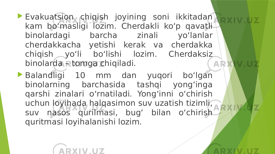  Evakuatsion chiqish joyining soni ikkitadan kam bo‘masligi lozim. Cherdakli ko‘p qavatli binolardagi barcha zinali yo‘lanlar cherdakkacha yetishi kerak va cherdakka chiqish yo‘li bo‘lishi lozim. Cherdaksiz binolarda – tomga chiqiladi.  Balandligi 10 mm dan yuqori bo‘lgan binolarning barchasida tashqi yong‘inga qarshi zinalari o‘rnatiladi. Yong‘inni o‘chirish uchun loyihada halqasimon suv uzatish tizimli, suv nasos qurilmasi, bug‘ bilan o‘chirish quritmasi loyihalanishi lozim. 