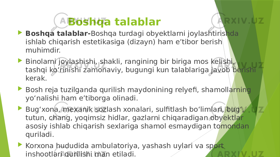 Boshqa talablar  Boshqa talablar- Boshqa turdagi obyektlarni joylashtirishda ishlab chiqarish estetikasiga (dizayn) ham e’tibor berish muhimdir.  Binolarni joylashishi, shakli, rangining bir biriga mos kelishi, tashqi ko‘rinishi zamonaviy, bugungi kun talablariga javob berishi kerak.  Bosh reja tuzilganda qurilish maydonining relyefi, shamollarning yo‘nalishi ham e’tiborga olinadi.  Bug‘xona, mexanik sozlash xonalari, sulfitlash bo‘limlari, bug‘, tutun, chang, yoqimsiz hidlar, gazlarni chiqaradigan obyektlar asosiy ishlab chiqarish sexlariga shamol esmaydigan tomondan quriladi.  Korxona hududida ambulatoriya, yashash uylari va sport inshootlari qurilishi man etiladi. 