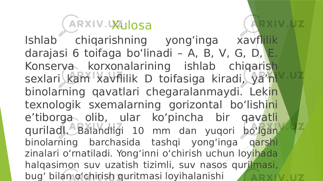 Xulosa Ishlab chiqarishning yong‘inga xavflilik darajasi 6 toifaga bo‘linadi – A, B, V, G, D, E. Konserva korxonalarining ishlab chiqarish sexlari kam xavflilik D toifasiga kiradi, ya’ni binolarning qavatlari chegaralanmaydi. Lekin texnologik sxemalarning gorizontal bo‘lishini e’tiborga olib, ular ko‘pincha bir qavatli quriladI. Balandligi 10 mm dan yuqori bo‘lgan binolarning barchasida tashqi yong‘inga qarshi zinalari o‘rnatiladi. Yong‘inni o‘chirish uchun loyihada halqasimon suv uzatish tizimli, suv nasos qurilmasi, bug‘ bilan o‘chirish quritmasi loyihalanishi 