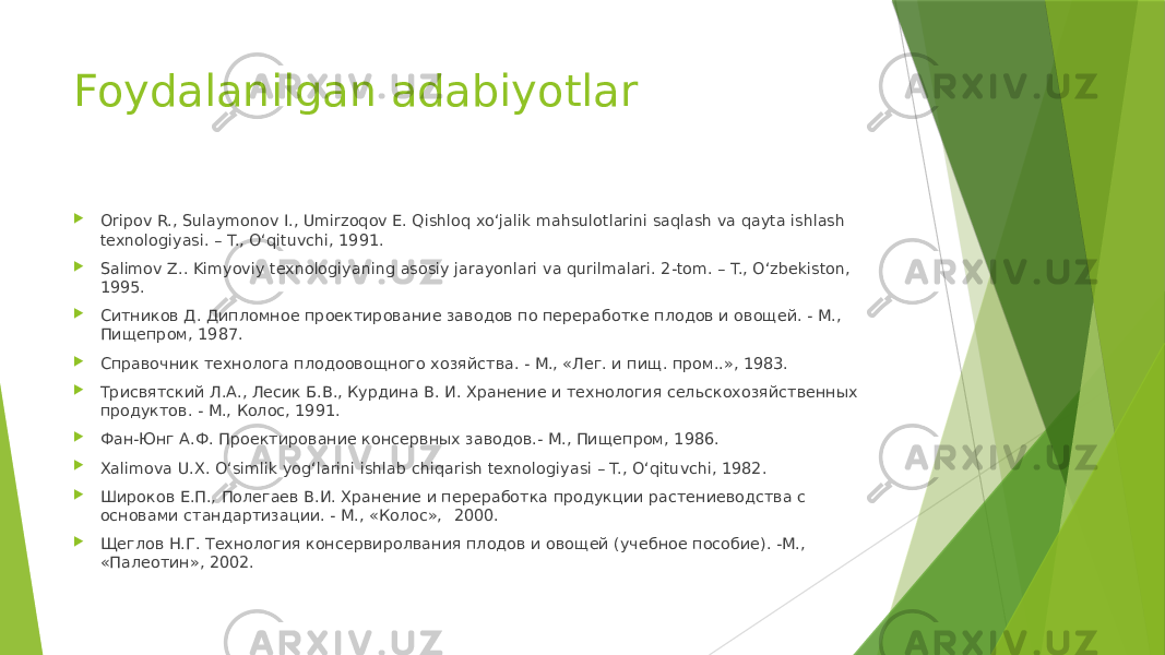 Foydalanilgan adabiyotlar  Oripov R., Sulaymonov I., Umirzoqov E. Qishloq xo‘jalik mahsulotlarini saqlash va qayta ishlash texnologiyasi. – T., O‘qituvchi, 1991.  Salimov Z.. Kimyoviy texnologiyaning asosiy jarayonlari va qurilmalari. 2-tom. – T., O‘zbekiston, 1995.  Ситников Д. Дипломное проектирование заводов по переработке плодов и овощей. - М., Пищепром, 1987.  Справочник технолога плодоовощного хозяйства. - М., «Лег. и пищ. пром..», 1983.  Трисвятский Л.А., Лесик Б.В., Курдина В. И. Хранение и технология сельскохозяйственных продуктов. - М., Колос, 1991.  Фан-Юнг А.Ф. Проектирование консервных заводов.- М., Пищепром, 1986.  Xalimova U.X. O‘simlik yog‘larini ishlab chiqarish texnologiyasi – T., O‘qituvchi, 1982.  Широков Е.П., Полегаев В.И. Хранение и переработка продукции растениеводства с основами стандартизации. - М., «Колос», 2000.  Щеглов Н.Г. Технология консервиролвания плодов и овощей (учебное пособие). -М., «Палеотин», 2002. 