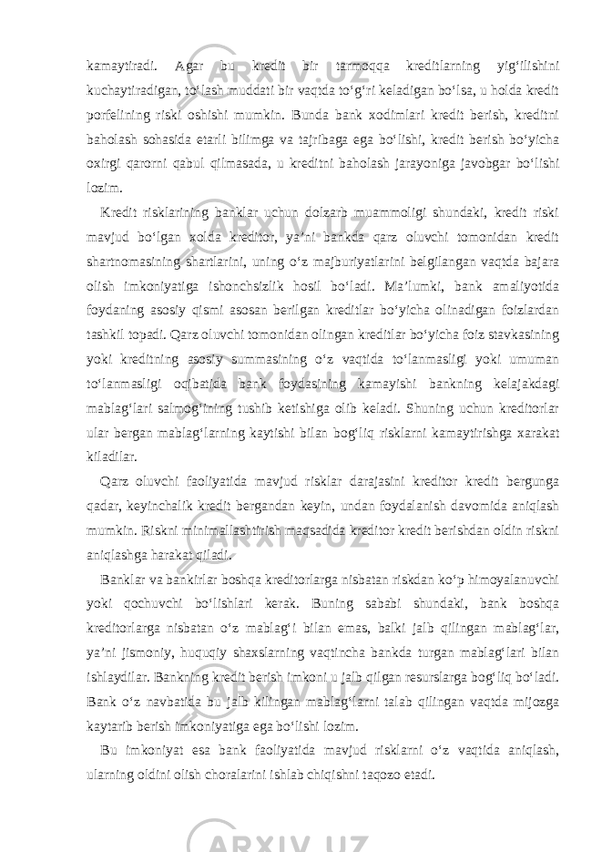 kamaytiradi. Agar bu kredit bir tarmoqqa kreditlarning yig‘ilishini kuchaytiradigan, to‘lash muddati bir vaqtda to‘g‘ri keladigan bo‘lsa, u holda kredit porfelining riski oshishi mumkin. Bunda bank xodimlari kredit berish, kreditni baholash sohasida etarli bilimga va tajribaga ega bo‘lishi, kredit berish bo‘yicha oxirgi qarorni qabul qilmasada, u kreditni baholash jarayoniga javobgar bo‘lishi lozim. Kredit risklarining banklar uchun dolzarb muammoligi shundaki, kredit riski mavjud bo‘lgan xolda kreditor, ya’ni bankda qarz oluvchi tomonidan kredit shartnomasining shartlarini, uning o‘z majburiyatlarini belgilangan vaqtda bajara olish imkoniyatiga ishonchsizlik hosil bo‘ladi. Ma’lumki, bank amaliyotida foydaning asosiy qismi asosan berilgan kreditlar bo‘yicha olinadigan foizlardan tashkil topadi. Qarz oluvchi tomonidan olingan kreditlar bo‘yicha foiz stavkasining yoki kreditning asosiy summasining o‘z vaqtida to‘lanmasligi yoki umuman to‘lanmasligi oqibatida bank foydasining kamayishi bankning kelajakdagi mablag‘lari salmog‘ining tushib ketishiga olib keladi. Shuning uchun kreditorlar ular bergan mablag‘larning kaytishi bilan bog‘liq risklarni kamaytirishga xarakat kiladilar. Qarz oluvchi faoliyatida mavjud risklar darajasini kreditor kredit bergunga qadar, keyinchalik kredit bergandan keyin, undan foydalanish davomida aniqlash mumkin. Riskni minimallashtirish maqsadida kreditor kredit berishdan oldin riskni aniqlashga harakat qiladi. Banklar va bankirlar boshqa kreditorlarga nisbatan riskdan ko‘p himoyalanuvchi yoki qochuvchi bo‘lishlari kerak. Buning sababi shundaki, bank boshqa kreditorlarga nisbatan o‘z mablag‘i bilan emas, balki jalb qilingan mablag‘lar, ya’ni jismoniy, huquqiy shaxslarning vaqtincha bankda turgan mablag‘lari bilan ishlaydilar. Bankning kredit berish imkoni u jalb qilgan resurslarga bog‘liq bo‘ladi. Bank o‘z navbatida bu jalb kilingan mablag‘larni talab qilingan vaqtda mijozga kaytarib berish imkoniyatiga ega bo‘lishi lozim. Bu imkoniyat esa bank faoliyatida mavjud risklarni o‘z vaqtida aniqlash, ularning oldini olish choralarini ishlab chiqishni taqozo etadi. 