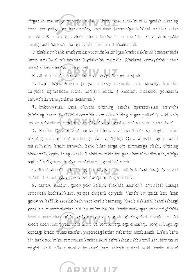 o‘rganish maqsadga muvofiq bo’ladi. Ushbu kredit risklarini o‘rganish ularning bank faoliyatiga va banklarning kreditlash jarayoniga ta’sirini aniqlab olish mumkin. Bu esa o‘z navbatida bank faoliyatini samarali tashkil etish borasida amalga oshirish lozim bo’lgan qadamlardan biri hisoblanadi. O‘zbekiston bank amaliyotida yuqorida keltirilgan kredit risklarini boshqarishda jaxon amaliyoti tajribasidan foydalanish mumkin. Risklarni kamaytirish uchun ularni baholab borish talab etiladi. Kredit risklarini baholashning besh asosiy o’lchovi mavjud: 1. Reputatsiya. Mazkur jarayon shaxsiy muomala, ham shaxsiy, ham ish bo’yicha tajribasidan iborat bo’lishi kerak. ( kreditor, mahsulot yetishtirib beruvchilar va mijozlarni tekshirish ) 2. Imkoniyatlar. Qarz oluvchi o’zining barcha operatsiyalari bo’yicha (o’zining butun faoliyati davomida qarz oluvchining olgan pullari ) yoki aniq loyixa bo’yicha mablag’ olish qobiliyati va pul vositalarini boshqarish qobiliyati. 3. Kapital. Qarz oluvchining kapital ba’zasi va kredit so’ralgan loyiha uchun o’zining mablag’larini sarflashga doir qat’iyligi. Qarz oluvchi loyiha xavfi ma’suliyatini kredit beruvchi bank bilan birga o’z zimmasiga olishi, o’zining hissadorlik kapitalining qabul qilinishi mumkin bo’lgan qismini taqdim etib, o’ziga tegishli bo’lgan majburiyatlarini zimmasiga olishi kerak. 4. Shart-sharoitlar. Mahalliy, hududiy va umummilliy iqtisodning joriy ahvoli va tasnifi, shuningdek qarz oluvchi xo’jaligining sohalari. 5. Garov. Kreditni garov yoki kafillik shaklida ishonchli ta’minlash boshqa tomondan kuchsizliklarni yo’qqa chiqarib qo’yadi. Yaxshi bir qoida bor: faqat garov va kafillik asosida hech vaqt kredit bermang. Kredit risklarini baholashdagi yana bir muammolardan biri bu mijoz haqida, kreditlanayotgan soha to‘g‘risida hamda mamlakatdagi iqtisodiy vaziyat va kelgusidagi o‘zgarishlar haqida mas’ul kredit xodimining yetarlicha bilim va ko‘nikmaga ega emasligi. To‘g‘ri bugungi kundagi kredit mutaxassislari yuqoridagilardan xabardor hisoblanadi. Lekin ba’zi bir bank xodimlari tomonidan kredit riskini baholashda ushbu omillarni birortasini to‘g‘ri tahlil qila olmaslik holatlari ham uchrab turibdi yoki kredit riskini 