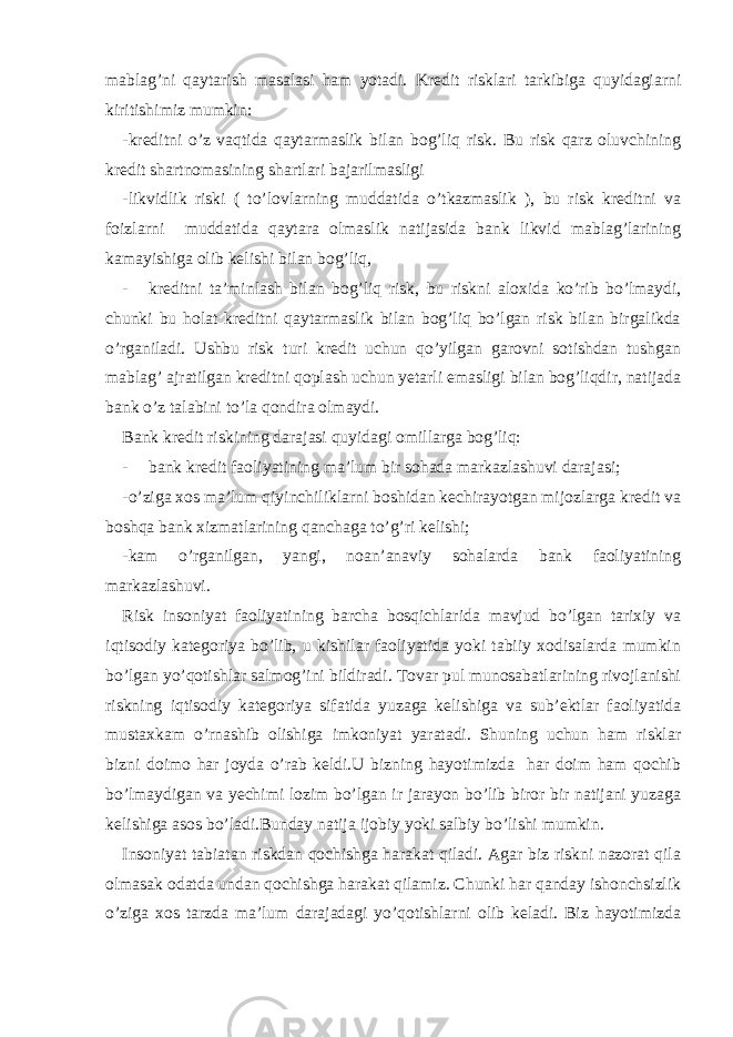 mablag’ni qaytarish masalasi ham yotadi. Kredit risklari tarkibiga quyidagiarni kiritishimiz mumkin: -kreditni o’z vaqtida qaytarmaslik bilan bog’liq risk. Bu risk qarz oluvchining kredit shartnomasining shartlari bajarilmasligi -likvidlik riski ( to’lovlarning muddatida o’tkazmaslik ), bu risk kreditni va foizlarni muddatida qaytara olmaslik natijasida bank likvid mablag’larining kamayishiga olib kelishi bilan bog’liq, - kreditni ta’minlash bilan bog’liq risk, bu riskni aloxida ko’rib bo’lmaydi, chunki bu holat kreditni qaytarmaslik bilan bog’liq bo’lgan risk bilan birgalikda o’rganiladi. Ushbu risk turi kredit uchun qo’yilgan garovni sotishdan tushgan mablag’ ajratilgan kreditni qoplash uchun yetarli emasligi bilan bog’liqdir, natijada bank o’z talabini to’la qondira olmaydi. Bank kredit riskining darajasi quyidagi omillarga bog’liq: - bank kredit faoliyatining ma’lum bir sohada markazlashuvi darajasi; -o’ziga xos ma’lum qiyinchiliklarni boshidan kechirayotgan mijozlarga kredit va boshqa bank xizmatlarining qanchaga to’g’ri kelishi; -kam o’rganilgan, yangi, noan’anaviy sohalarda bank faoliyatining markazlashuvi. Risk insoniyat faoliyatining barcha bosqichlarida mavjud bo’lgan tarixiy va iqtisodiy kategoriya bo’lib, u kishilar faoliyatida yoki tabiiy xodisalarda mumkin bo’lgan yo’qotishlar salmog’ini bildiradi. Tovar pul munosabatlarining rivojlanishi riskning iqtisodiy kategoriya sifatida yuzaga kelishiga va sub’ektlar faoliyatida mustaxkam o’rnashib olishiga imkoniyat yaratadi. Shuning uchun ham risklar bizni doimo har joyda o’rab keldi.U bizning hayotimizda har doim ham qochib bo’lmaydigan va yechimi lozim bo’lgan ir jarayon bo’lib biror bir natijani yuzaga kelishiga asos bo’ladi.Bunday natija ijobiy yoki salbiy bo’lishi mumkin. Insoniyat tabiatan riskdan qochishga harakat qiladi. Agar biz riskni nazorat qila olmasak odatda undan qochishga harakat qilamiz. Chunki har qanday ishonchsizlik o’ziga xos tarzda ma’lum darajadagi yo’qotishlarni olib keladi. Biz hayotimizda 