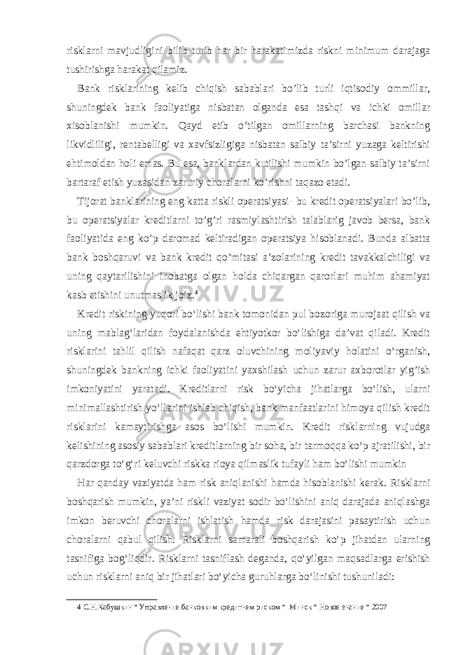 risklarni mavjudligini bilib turib har bir harakatimizda riskni minimum darajaga tushirishga harakat qilamiz. Bank risklarining kelib chiqish sabablari bo’lib turli iqtisodiy ommillar, shuningdek bank faoliyatiga nisbatan olganda esa tashqi va ichki omillar xisoblanishi mumkin. Qayd etib o’tilgan omillarning barchasi bankning likvidliligi, rentabelligi va xavfsizligiga nisbatan salbiy ta’sirni yuzaga keltirishi ehtimoldan holi emas. Bu esa, banklardan kutilishi mumkin bo’lgan salbiy ta’sirni bartaraf etish yuzasidan zaruriy choralarni ko’rishni taqazo etadi. Tijorat banklarining eng katta riskli operatsiyasi- bu kredit operatsiyalari bo’lib, bu operatsiyalar kreditlarni to’g’ri rasmiylashtirish talablarig javob bersa, bank faoliyatida eng ko’p daromad keltiradigan operatsiya hisoblanadi. Bunda albatta bank boshqaruvi va bank kredit qo’mitasi a’zolarining kredit tavakkalchiligi va uning qaytarilishini inobatga olgan holda chiqargan qarorlari muhim ahamiyat kasb etishini unutmaslik joiz. 4 Kredit riskining yuqori bo‘lishi bank tomonidan pul bozoriga murojaat qilish va uning mablag‘laridan foydalanishda ehtiyotkor bo‘lishiga da’vat qiladi. Kredit risklarini tahlil qilish nafaqat qarz oluvchining moliyaviy holatini o‘rganish, shuningdek bankning ichki faoliyatini yaxshilash uchun zarur axborotlar yig’ish imkoniyatini yaratadi. Kreditlarni risk bo‘yicha jihatlarga bo‘lish, ularni minimallashtirish yo‘llarini ishlab chiqish, bank manfaatlarini himoya qilish kredit risklarini kamaytirishga asos bo‘lishi mumkin. Kredit risklarning vujudga kelishining asosiy sabablari kreditlarning bir soha, bir tarmoqqa ko‘p ajratilishi, bir qarzdorga to‘g‘ri keluvchi riskka rioya qilmaslik tufayli ham bo‘lishi mumkin Har qanday vaziyatda ham risk aniqlanishi hamda hisoblanishi kerak. Risklarni boshqarish mumkin, ya’ni riskli vaziyat sodir bo‘lishini aniq darajada aniqlashga imkon beruvchi choralarni ishlatish hamda risk darajasini pasaytirish uchun choralarni qabul qilish. Risklarni samarali boshqarish ko‘p jihatdan ularning tasnifiga bog‘liqdir. Risklarni tasniflash deganda, qo‘yilgan maqsadlarga erishish uchun risklarni aniq bir jihatlari bo‘yicha guruhlarga bo‘linishi tushuniladi: 4 С.Н.Кабушкин “ Управление банковким кредитнем риском “ Минск “ Новое знание “ 2007 