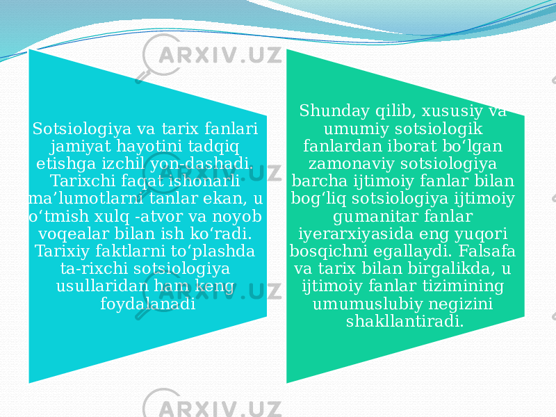 Sotsiologiya va tarix fanlari jamiyat hayotini tadqiq etishga izchil yon-dashadi. Tarixchi faqat ishonarli ma’lumotlarni tanlar ekan, u o‘tmish xulq -atvor va noyob voqealar bilan ish ko‘radi. Tarixiy faktlarni to‘plashda ta-rixchi sotsiologiya usullaridan ham keng foydalanadi Shunday qilib, xususiy va umumiy sotsiologik fanlardan iborat bo‘lgan zamonaviy sotsiologiya barcha ijtimoiy fanlar bilan bog‘liq sotsiologiya ijtimoiy gumanitar fanlar iyerarxiyasida eng yuqori bosqichni egallaydi. Falsafa va tarix bilan birgalikda, u ijtimoiy fanlar tizimining umumuslubiy negizini shakllantiradi. 