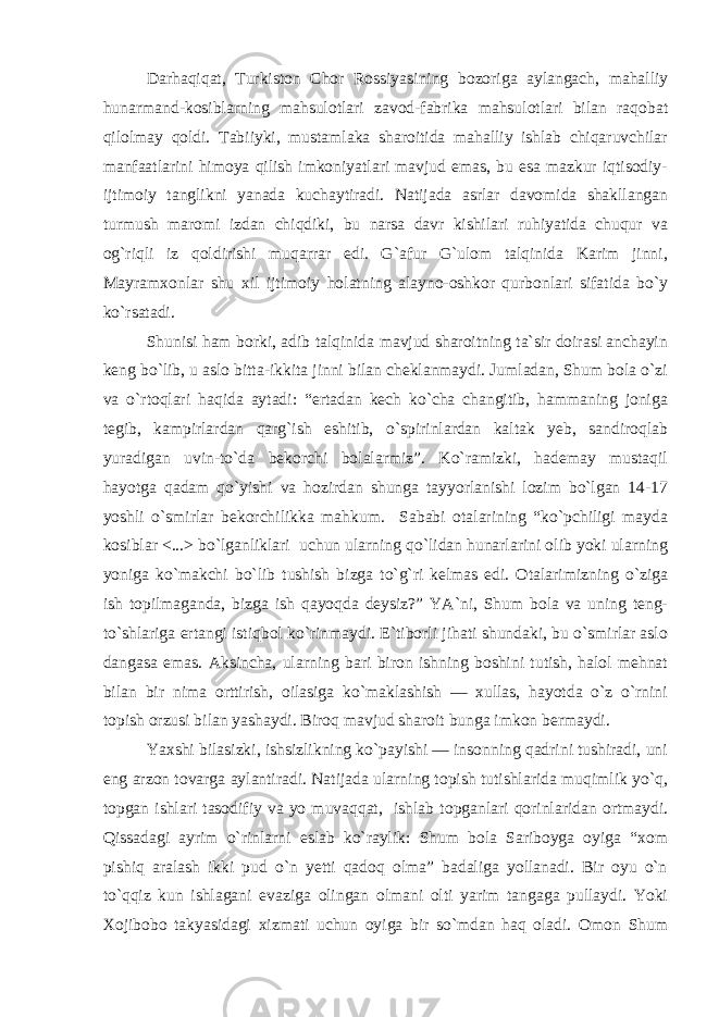 Darhaqiqat, Turkiston Chor Rossiyasining bozoriga aylangach, mahalliy hunarmand-kosiblarning mahsulotlari zavod-fabrika mahsulotlari bilan raqobat qilolmay qoldi. Tabiiyki, mustamlaka sharoitida mahalliy ishlab chiqaruvchilar manfaatlarini himoya qilish imkoniyatlari mavjud emas, bu esa mazkur iqtisodiy- ijtimoiy tanglikni yanada kuchaytiradi. Natijada asrlar davomida shakllangan turmush maromi izdan chiqdiki, bu narsa davr kishilari ruhiyatida chuqur va og`riqli iz qoldirishi muqarrar edi. G`afur G`ulom talqinida Karim jinni, Mayramxonlar shu xil ijtimoiy holatning alayno-oshkor qurbonlari sifatida bo`y ko`rsatadi. Shunisi ham borki, adib talqinida mavjud sharoitning ta`sir doirasi anchayin keng bo`lib, u aslo bitta-ikkita jinni bilan cheklanmaydi. Jumladan, Shum bola o`zi va o`rtoqlari haqida aytadi: “ertadan kech ko`cha changitib, hammaning joniga tegib, kampirlardan qarg`ish eshitib, o`spirinlardan kaltak yeb, sandiroqlab yuradigan uvin-to`da bekorchi bolalarmiz”. Ko`ramizki, hademay mustaqil hayotga qadam qo`yishi va hozirdan shunga tayyorlanishi lozim bo`lgan 14-17 yoshli o`smirlar bekorchilikka mahkum. Sababi otalarining “ko`pchiligi mayda kosiblar <...> bo`lganliklari uchun ularning qo`lidan hunarlarini olib yoki ularning yoniga ko`makchi bo`lib tushish bizga to`g`ri kelmas edi. Otalarimizning o`ziga ish topilmaganda, bizga ish qayoqda deysiz?” YA`ni, Shum bola va uning teng- to`shlariga ertangi istiqbol ko`rinmaydi. E`tiborli jihati shundaki, bu o`smirlar aslo dangasa emas. Aksincha, ularning bari biron ishning boshini tutish, halol mehnat bilan bir nima orttirish, oilasiga ko`maklashish — xullas, hayotda o`z o`rnini topish orzusi bilan yashaydi. Biroq mavjud sharoit bunga imkon bermaydi. Yaxshi bilasizki, ishsizlikning ko`payishi — insonning qadrini tushiradi, uni eng arzon tovarga aylantiradi. Natijada ularning topish tutishlarida muqimlik yo`q, topgan ishlari tasodifiy va yo muvaqqat, ishlab topganlari qorinlaridan ortmaydi. Qissadagi ayrim o`rinlarni eslab ko`raylik: Shum bola Sariboyga oyiga “xom pishiq aralash ikki pud o`n yetti qadoq olma” badaliga yollanadi. Bir oyu o`n to`qqiz kun ishlagani evaziga olingan olmani olti yarim tangaga pullaydi. Yoki Xojibobo takyasidagi xizmati uchun oyiga bir so`mdan haq oladi. Omon Shum 