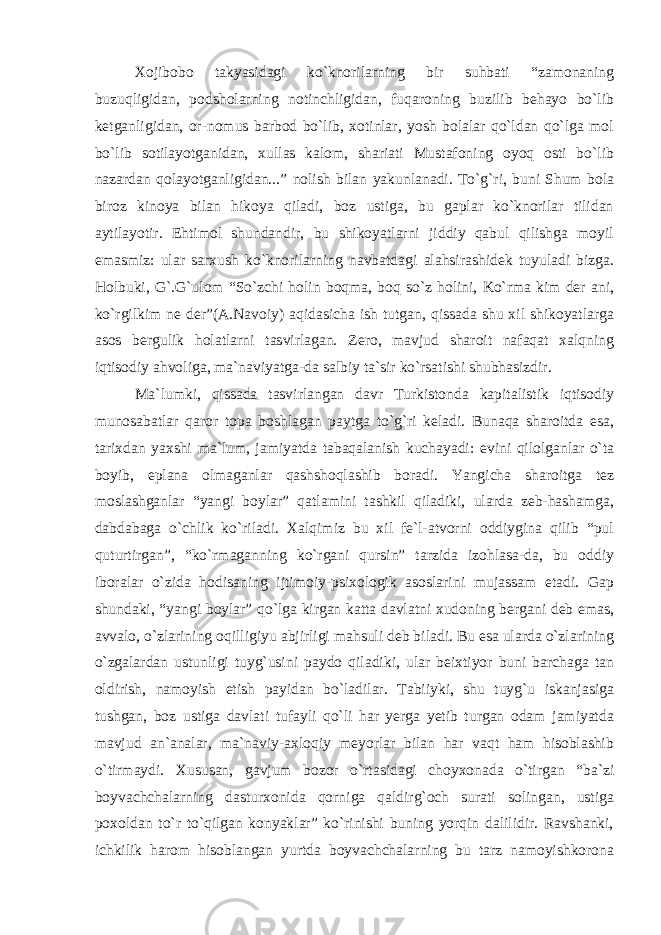 Xojibobo takyasidagi ko`knorilarning bir suhbati “zamonaning buzuqligidan, podsholarning notinchligidan, fuqaroning buzilib behayo bo`lib ketganligidan, or-nomus barbod bo`lib, xotinlar, yosh bolalar qo`ldan qo`lga mol bo`lib sotilayotganidan, xullas kalom, shariati Mustafoning oyoq osti bo`lib nazardan qolayotganligidan...” nolish bilan yakunlanadi. To`g`ri, buni Shum bola biroz kinoya bilan hikoya qiladi, boz ustiga, bu gaplar ko`knorilar tilidan aytilayotir. Ehtimol shundandir, bu shikoyatlarni jiddiy qabul qilishga moyil emasmiz: ular sarxush ko`knorilarning navbatdagi alahsirashidek tuyuladi bizga. Holbuki, G`.G`ulom “So`zchi holin boqma, boq so`z holini, Ko`rma kim der ani, ko`rgilkim ne der”(A.Navoiy) aqidasicha ish tutgan, qissada shu xil shikoyatlarga asos bergulik holatlarni tasvirlagan. Zero, mavjud sharoit nafaqat xalqning iqtisodiy ahvoliga, ma`naviyatga-da salbiy ta`sir ko`rsatishi shubhasizdir. Ma`lumki, qissada tasvirlangan davr Turkistonda kapitalistik iqtisodiy munosabatlar qaror topa boshlagan paytga to`g`ri keladi. Bunaqa sharoitda esa, tarixdan yaxshi ma`lum, jamiyatda tabaqalanish kuchayadi: evini qilolganlar o`ta boyib, eplana olmaganlar qashshoqlashib boradi. Yangicha sharoitga tez moslashganlar “yangi boylar” qatlamini tashkil qiladiki, ularda zeb-hashamga, dabdabaga o`chlik ko`riladi. Xalqimiz bu xil fe`l-atvorni oddiygina qilib “pul quturtirgan”, “ko`rmaganning ko`rgani qursin” tarzida izohlasa-da, bu oddiy iboralar o`zida hodisaning ijtimoiy-psixologik asoslarini mujassam etadi. Gap shundaki, “yangi boylar” qo`lga kirgan katta davlatni xudoning bergani deb emas, avvalo, o`zlarining oqilligiyu abjirligi mahsuli deb biladi. Bu esa ularda o`zlarining o`zgalardan ustunligi tuyg`usini paydo qiladiki, ular beixtiyor buni barchaga tan oldirish, namoyish etish payidan bo`ladilar. Tabiiyki, shu tuyg`u iskanjasiga tushgan, boz ustiga davlati tufayli qo`li har yerga yetib turgan odam jamiyatda mavjud an`analar, ma`naviy-axloqiy meyorlar bilan har vaqt ham hisoblashib o`tirmaydi. Xususan, gavjum bozor o`rtasidagi choyxonada o`tirgan “ba`zi boyvachchalarning dasturxonida qorniga qaldirg`och surati solingan, ustiga poxoldan to`r to`qilgan konyaklar” ko`rinishi buning yorqin dalilidir. Ravshanki, ichkilik harom hisoblangan yurtda boyvachchalarning bu tarz namoyishkorona 