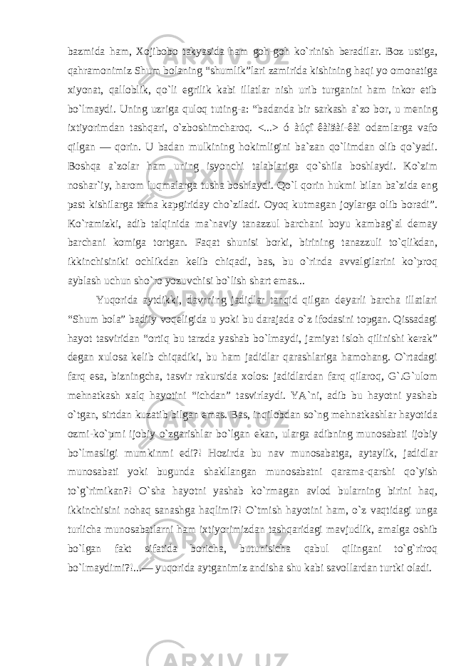 bazmida ham, Xojibobo takyasida ham goh-goh ko`rinish beradilar. Boz ustiga, qahramonimiz Shum bolaning “shumlik”lari zamirida kishining haqi yo omonatiga xiyonat, qalloblik, qo`li egrilik kabi illatlar nish urib turganini ham inkor etib bo`lmaydi. Uning uzriga quloq tuting-a: “badanda bir sarkash a`zo bor, u mening ixtiyorimdan tashqari, o`zboshimcharoq. <...> ó àúçî êàìäàí-êàì odamlarga vafo qilgan — qorin. U badan mulkining hokimligini ba`zan qo`limdan olib qo`yadi. Boshqa a`zolar ham uning isyonchi talablariga qo`shila boshlaydi. Ko`zim noshar`iy, harom luqmalarga tusha boshlaydi. Qo`l qorin hukmi bilan ba`zida eng past kishilarga tama kapgiriday cho`ziladi. Oyoq kutmagan joylarga olib boradi”. Ko`ramizki, adib talqinida ma`naviy tanazzul barchani boyu kambag`al demay barchani komiga tortgan. Faqat shunisi borki, birining tanazzuli to`qlikdan, ikkinchisiniki ochlikdan kelib chiqadi, bas, bu o`rinda avvalgilarini ko`proq ayblash uchun sho`ro yozuvchisi bo`lish shart emas... Yuqorida aytdikki, davrning jadidlar tanqid qilgan deyarli barcha illatlari “Shum bola” badiiy voqeligida u yoki bu darajada o`z ifodasini topgan. Qissadagi hayot tasviridan “ortiq bu tarzda yashab bo`lmaydi, jamiyat isloh qilinishi kerak” degan xulosa kelib chiqadiki, bu ham jadidlar qarashlariga hamohang. O`rtadagi farq esa, bizningcha, tasvir rakursida xolos: jadidlardan farq qilaroq, G`.G`ulom mehnatkash xalq hayotini “ichdan” tasvirlaydi. YA`ni, adib bu hayotni yashab o`tgan, sirtdan kuzatib bilgan emas. Bas, inqilobdan so`ng mehnatkashlar hayotida ozmi-ko`pmi ijobiy o`zgarishlar bo`lgan ekan, ularga adibning munosabati ijobiy bo`lmasligi mumkinmi edi?! Hozirda bu nav munosabatga, aytaylik, jadidlar munosabati yoki bugunda shakllangan munosabatni qarama-qarshi qo`yish to`g`rimikan?! O`sha hayotni yashab ko`rmagan avlod bularning birini haq, ikkinchisini nohaq sanashga haqlimi?! O`tmish hayotini ham, o`z vaqtidagi unga turlicha munosabatlarni ham ixtiyorimizdan tashqaridagi mavjudlik, amalga oshib bo`lgan fakt sifatida boricha, butunisicha qabul qilingani to`g`riroq bo`lmaydimi?!...— yuqorida aytganimiz andisha shu kabi savollardan turtki oladi. 