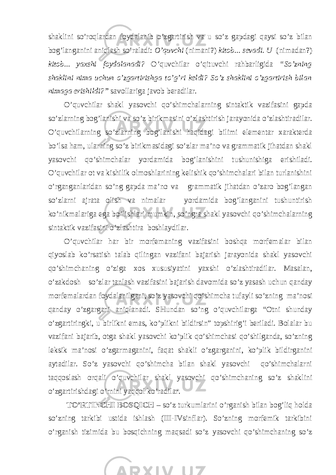 shaklini so’roqlardan foydalanib o’zgartirish va u so’z gapdagi qaysi so’z bilan bog’langanini aniqlash so’raladi: O’quvchi (nimani?) kitob... sevadi. U (nimadan?) kitob... yaxshi foydalanadi? O’quvchilar o’qituvchi rahbarligida “So’zning shaklini nima uchun o’zgartirishga to’g’ri keldi? So’z shaklini o’zgartirish bilan nimaga erishildi?” savollariga javob beradilar. O’quvchilar shakl yasovchi qo’shimchalarning sintaktik vazifasini gapda so’zlarning bog’lanishi va so’z birikmasini o’zlashtirish jarayonida o’zlashtiradilar. O’quvchilarning so’zlarning bog’lanishi haqidagi bilimi elementar xarakterda bo’lsa ham, ularning so’z birikmasidagi so’zlar ma’no va grammatik jihatdan shakl yasovchi qo’shimchalar yordamida bog’lanishini tushunishiga erishiladi. O’quvchilar ot va kishilik olmoshlarining kelishik qo’shimchalari bilan turlanishini o’rganganlaridan so’ng gapda ma’no va grammatik jihatdan o’zaro bog’langan so’zlarni ajrata olish va nimalar yordamida bog’langanini tushuntirish ko’nikmalariga ega bo’lishlari mumkin, so’ngra shakl yasovchi qo’shimchalarning sintaktik vazifasini o’zlashtira boshlaydilar. O’quvchilar har bir morfemaning vazifasini boshqa morfemalar bilan qiyoslab ko’rsatish talab qilingan vazifani bajarish jarayonida shakl yasovchi qo’shimchaning o’ziga xos xususiyatini yaxshi o’zlashtiradilar. Masalan, o’zakdosh so’zlar tanlash vazifasini bajarish davomida so’z yasash uchun qanday morfemalardan foydalanilgani, so’z yasovchi qo’shimcha tufayli so’zning ma’nosi qanday o’zgargani aniqlanadi. SHundan so’ng o’quvchilarga “Otni shunday o’zgartiringki, u birlikni emas, ko’plikni bildirsin” topshirig’i beriladi. Bolalar bu vazifani bajarib, otga shakl yasovchi ko’plik qo’shimchasi qo’shilganda, so’zning leksik ma’nosi o’ zgarmaganini, faqat shakli o’zgarganini, ko’plik bildirganini aytadilar. So’z yasovchi qo’shimcha bilan shakl yasovchi qo’shimchalarni taqqoslash orqali o’quvchilar shakl yasovchi qo’shimchaning so’z shaklini o’zgartirishdagi o’rnini yaqqol ko’radilar. TO’RTINCHI BOSQICH – so’z turkumlarini o’rganish bilan bog’liq holda so’zning tarkibi ustida ishlash (III-IVsinflar). So’zning morfemik tarkibini o’rganish tizimida bu bosqichning maqsadi so’z yasovchi qo’shimchaning so’z 