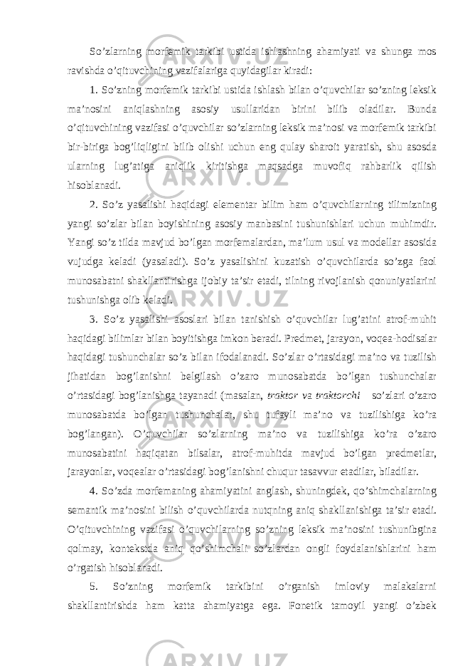 So’zlarning morfemik tarkibi ustida ishlashning ahamiyati va shunga mos ravishda o’qituvchining vazifalariga quyidagilar kiradi: 1. So’zning morfemik tarkibi ustida ishlash bilan o’quvchilar so’zning leksik ma’nosini aniqlashning asosiy usullaridan birini bilib oladilar. Bunda o’qituvchining vazifasi o’quvchilar so’zlarning leksik ma’nosi va morfemik tarkibi bir-biriga bog’liqligini bilib olishi uchun eng qulay sharoit yaratish, shu asosda ularning lug’atiga aniqlik kiritishga maqsadga muvofiq rahbarlik qilish hisoblanadi. 2. So’z yasalishi haqidagi elementar bilim ham o’quvchilarning tilimizning yangi so’zlar bilan boyishining asosiy manbasini tushunishlari uchun muhimdir. Yangi so’z tilda mavjud bo’lgan morfemalardan, ma’lum usul va modellar asosida vujudga keladi (yasaladi). So’z yasalishini kuzatish o’quvchilarda so’zga faol munosabatni shakllantirishga ijobiy ta’sir etadi, tilning rivojlanish qonuniyatlarini tushunishga olib keladi. 3. So’z yasalishi asoslari bilan tanishish o’quvchilar lug’atini atrof-muhit haqidagi bilimlar bilan boyitishga imkon beradi. Predmet, jarayon, voqea-hodisalar haqidagi tushunchalar so’z bi lan ifodalanadi. So’zlar o’rtasidagi ma’no va tuzilish jihatidan bog’lanishni belgilash o’zaro munosabatda bo’lgan tushunchalar o’rtasidagi bog’lanishga tayanadi (masalan, traktor v a traktorchi so’zlari o’zaro munosabatda bo’lgan tushunchalar, shu tufayli ma’ no va tuzilishiga ko’ra bog’langan). O’quvchilar so’zlarning ma’no va tuzilishiga ko’ra o’zaro munosabatini haqiqatan bilsalar, atrof-muhitda mavjud bo’lgan predmetlar, jarayonlar, voqealar o’rtasidagi bog’lanishni chuqur tasavvur etadilar, biladilar. 4. So’zda morfemaning ahamiyatini anglash, shuningdek, qo’shimchalarning semantik ma’nosini bilish o’quvchilarda nutqning aniq shakllanishiga ta’sir etadi. O’qituvchining vazifasi o’quvchilarning so’zning leksik ma’nosini tushunibgina qolmay, kontekstda aniq qo’shimchali so’zlardan ongli foydalanishlarini ham o’rgatish hisoblanadi. 5. So’zning morfemik tarkibini o’rganish imloviy malakalarni shakllantirishda ham katta ahamiyatga ega. Fonetik tamoyil yangi o’zbek 