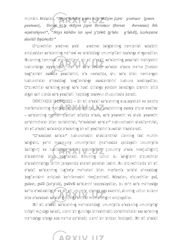 mumkin. Masalan, “Nega kishilar paxta ko’p ekilgan joyni paxtazor (paxta – paxtazor) , daraxt ko’p ekilgan joyni daraxtzor (daraxt – d araxtzor) deb nomlashgan?”, “Nega kishilar bir uyni g’ishtli (g’isht – g’ishtli) , boshqasini sinchli deyishadi?” O’quvchilar predmet yoki predmet belgisining nomlanish sababini aniqlashdan so’zlarning ma’nosi va tarkibidagi umumiylikni topishga o’rganadilar. Bularning hammasi o’quvchilarni bir xil o’zakli so’zlarning yasalishi mohiyatini tushunishga tayyorlaydi; ular bir so’z boshqa so’zdan o’zaro ma’no jihatdan bog’lanishi asosida yasalishini, o’z navbatida, shu so’z bilan nomlangan tushunchalar o’rtasidagi bog’lanishga asoslanishini tushuna boshlaydilar. O’quvchilar so’zning yangi so’z hosil qilishga yordam beradigan qismini bilib olgan sari ularda so’z yasalishi haqidagi tasavvur chuqurlasha boradi. IKKINCHI BOSQICH – bir xil o’zakli so’zlarning xususiyatlari va barcha morfemalarning mohiyati bilan tanishtirish. Bu bosqichning asosiy o’quv vazifasi – so’zlarning ma’noli qismlari sifatida o’zak, so’z yasovchi va shakl yasovchi qo’shimchalar bilan tanishtirish, “o’zakdosh so’zlar” tushunchasini shakllantirish, bir xil o’zakli so’zlarda o’zakning bir xil yozilishini kuzatish hisoblanadi. “O’zakdosh so’zlar” tushunchasini shakllantirish ularning ikki muhim belgisini, ya’ni mazmuniy umumiylikni (ma’nosida qandaydir umumiylik borligini) va tuzilishiga ko’ra umumiylikni (umumiy o’zak mavjudligini) o’zlashtirish bilan bog’lana di. SHuning uchun bu belgilarni o’quvchilar o’zlashtirishiga ta’lim jarayonida sharoit yaratish lozim. Bu o’quvchilarda bir xil o’zakli so’zlarning lug’aviy ma’nolari bilan morfemik tarkibi o’rtasidagi bog’lanishni aniqlash ko’nikmasini rivojlantiradi. Masalan, o’quvchilar gul, gulzor, gulli (ko’ylak), gulladi so’zlarini taqqoslaydilar, bu to’rt so’z ma’nosiga ko’ra o’xshashligini va bir xil umumiy qismga ega ekanini, shuning uchun bularni bitta o’zakdosh so’zlar guruhiga kiritish mumkinligini aniqlaydilar. Bir xil o’zakli so’zlarning ma’nolaridagi umumiylik o’zakning umumiyligi tufayli vujudga keladi, ularni bir guruhga birlashtiradi; qo’shimchalar esa so’zning ma’nosiga o’ziga xos ma’no qo’shadi; ularni bir-biridan farqlaydi. Bir xil o’zakli 