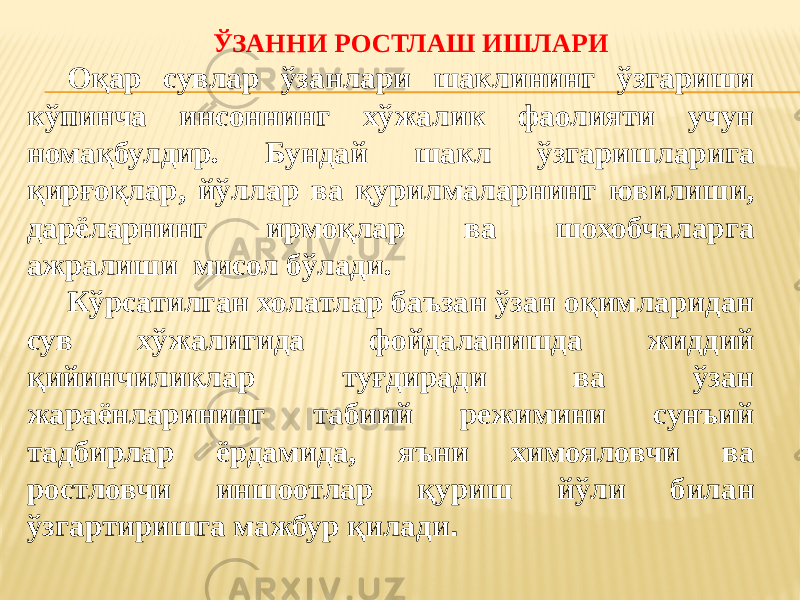 ЎЗАННИ РОСТЛАШ ИШЛАРИ Оқар сувлар ўзанлари шаклининг ўзгариши кўпинча инсоннинг хўжалик фаолияти учун номақбулдир. Бундай шакл ўзгаришларига қирғоқлар, йўллар ва қурилмаларнинг ювилиши, дарёларнинг ирмоқлар ва шохобчаларга ажралиши мисол бўлади. Кўрсатилган холатлар баъзан ўзан оқимларидан сув хўжалигида фойдаланишда жиддий қийинчиликлар туғдиради ва ўзан жараёнларининг табиий режимини сунъий тадбирлар ёрдамида, яъни химояловчи ва ростловчи иншоотлар қуриш йўли билан ўзгартиришга мажбур қилади . 