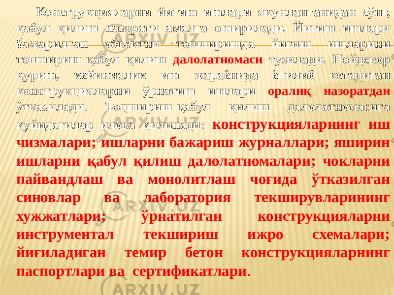 Конструкцияларни йигиш ишлари якунланганидан сўнг, қабул қилиш назорати амалга оширилади. Йигиш ишлари бажарилган объектни топширишда йигиш ишларини топшириш-қабул қилиш далолатномаси тузилади. Пойдевор қуриш, кейинчалик иш жараёнида ёпилиб кетадиган конструкцияларни ўрнатиш ишлари оралиқ назоратдан ўтказилади. Топшириш-қабул қилиш далолатномасига қуйидагилар илова қилинади: конструкцияларнинг иш чизмалари; ишларни бажариш журналлари; яширин ишларни қабул қилиш далолатномалари; чокларни пайвандлаш ва монолитлаш чоғида ўтказилган синовлар ва лаборатория текширувларининг хужжатлари; ўрнатилган конструкцияларни инструментал текшириш ижро схемалари; йиғиладиган темир бетон конструкцияларнинг паспортлари ва сертификатлари . 