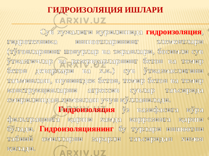  Сув хужалиги қурилишида гидроизоляция , гидротехника иншоотларининг элементлари (тўғонларнинг понурлар ва экранлари, босимли сув ўтказгичлар ва резервуарларнинг бетон ва темир бетон деворлари ва х.к.) сув ўтказмаслигини таъминлаш, шунингдек бетон, темир бетон ва темир конструкцияларни агрессив сувлар таъсирида емирилишдан химоялаш учун қўлланилади. Гидроизоляция ўз вазифасига кўра фильтрацияга қарши хамда коррозияга қарши бўлади. Гидроизоляциянинг бу турлари иншоотни табиий омилларни зарарли таъсиридан химоя қилади. ГИДРОИЗОЛЯЦИЯ ИШЛАРИ 