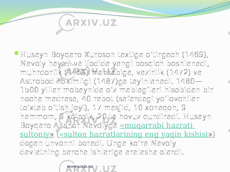  Husayn Boyqaro Xuroson taxtiga oʻtirgach (1469), Navoiy hayoti va ijodida yangi bosqich boshlanadi, muhrdorlik (1469) mansabiga, vazirlik (1472) va Astrobod hokimligi (1487)ga tayinlanadi. 1480— 1500 yillar mobaynida oʻz mablagʻlari hisobidan bir necha madrasa, 40 rabot (safardagi yoʻlovchilar toʻxtab oʻtish joyi), 17 masjid, 10 xonaqoh, 9 hammom, 9 koʻprik, 20 ta hovuz qurdiradi. Husayn Boyqaro Alisher Navoiyga  « muqarrabi hazrati sultoniy »  ( « sulton hazratlarining eng yaqin kishisi » ) degan unvonni beradi. Unga koʻra Navoiy davlatning barcha ishlariga aralasha olardi. www.arxiv.uz 