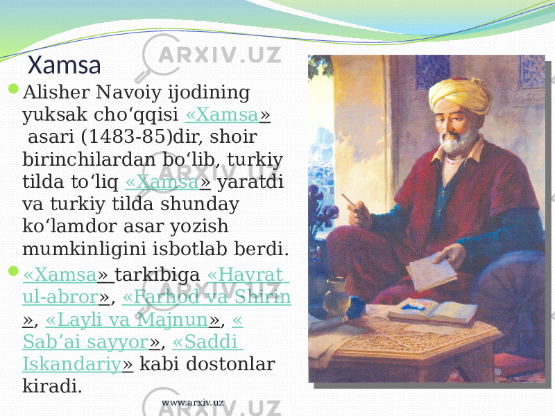 Xamsa  Alisher Navoiy ijodining yuksak choʻqqisi  « Xamsa »  asari (1483-85)dir, shoir birinchilardan boʻlib, turkiy tilda toʻliq  « Xamsa »  yaratdi va turkiy tilda shunday koʻlamdor asar yozish mumkinligini isbotlab berdi.  « Xamsa »   tarkibiga  « Hayrat ul-abror » ,  « Farhod va Shirin » ,  « Layli va Majnun » ,  « Sabʼai sayyor » ,  « Saddi Iskandariy »  kabi dostonlar kiradi. www.arxiv.uz 