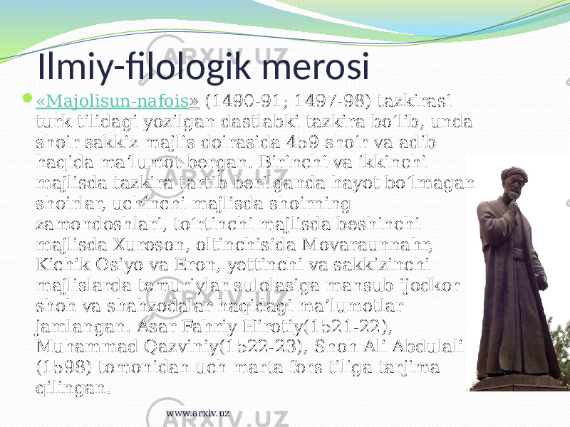  « Majolisun-nafois »  (1490-91; 1497-98) tazkirasi turk tilidagi yozilgan dastlabki tazkira boʻlib, unda shoir sakkiz majlis doirasida 459 shoir va adib haqida maʼlumot bergan. Birinchi va ikkinchi majlisda tazkira tartib berilganda hayot boʻlmagan shoirlar, uchinchi majlisda shoirning zamondoshlari, toʻrtinchi majlisda beshinchi majlisda Xuroson, oltinchisida Movaraunnahr, Kichik Osiyo va Eron, yettinchi va sakkizinchi majlislarda temuriylar sulolasiga mansub ijodkor shoh va shahzodalar haqidagi maʼlumotlar jamlangan. Asar Fahriy Hirotiy(1521-22), Muhammad Qazviniy(1522-23), Shoh Ali Abdulali (1598) tomonidan uch marta fors tiliga tarjima qilingan. Ilmiy-filologik merosi www.arxiv.uz 