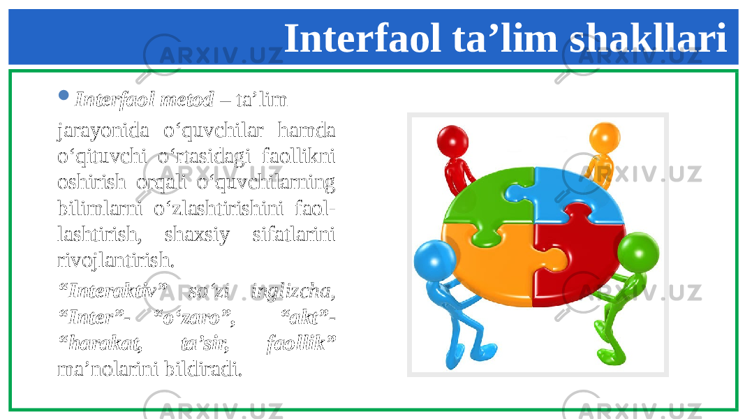  Interfaol metod – ta’lim jarayonida o‘quvchilar hamda o‘qituvchi o‘rtasidagi faollikni oshirish orqali o‘quvchilarning bilimlarni o‘zlashtirishini faol- lashtirish, shaxsiy sifatlarini rivojlantirish. “ Interaktiv” so‘zi inglizcha, “Inter”- “o‘zaro”, “akt”- “harakat, ta’sir, faollik” ma’nolarini bildiradi. Interfaol ta’lim shakllari 