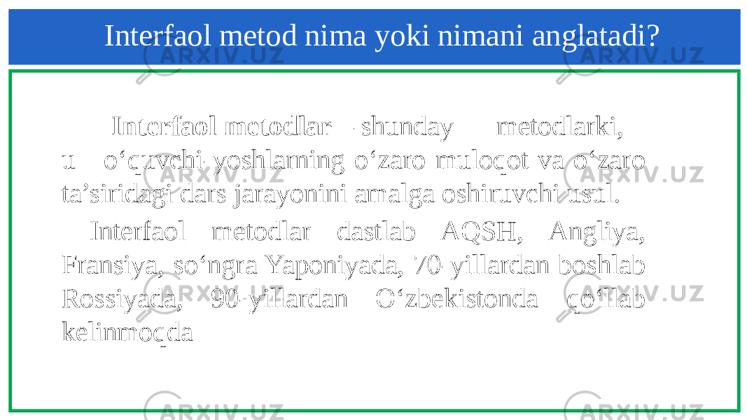 Interfaol metod nima yoki nimani anglatadi? Interfaol metodlar – shunday metodlarki, u o‘quvchi-yoshlarning o‘zaro muloqot va o‘zaro ta’siridagi dars jarayonini amalga oshiruvchi usul. Interfaol metodlar dastlab AQSH, Angliya, Fransiya, so‘ngra Yaponiyada, 70-yillardan boshlab Rossiyada, 90-yillardan O‘zbekistonda qo‘llab kelinmoqda 