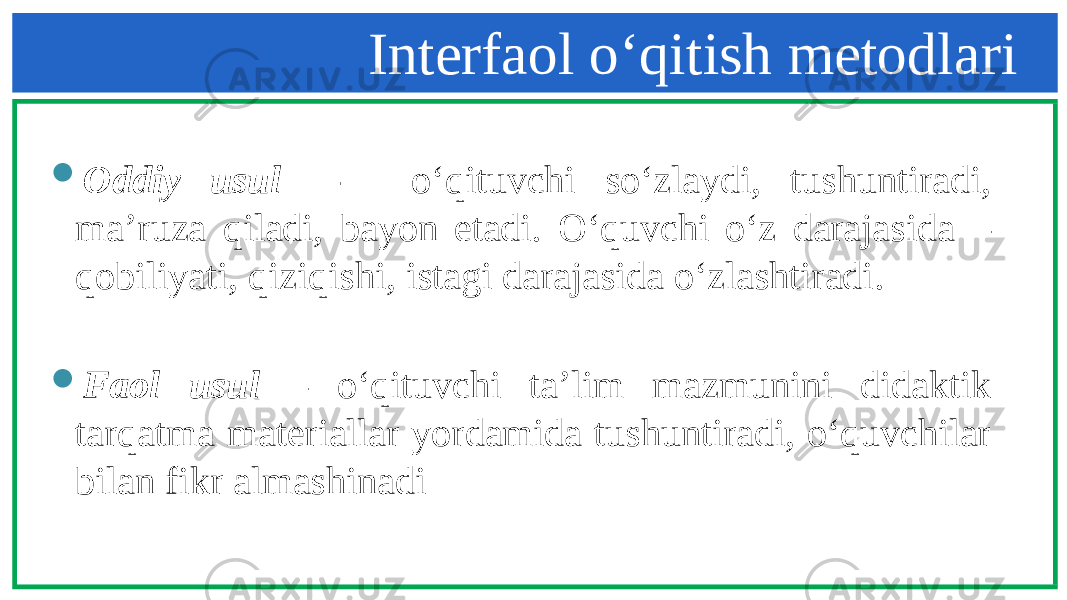 Interfaol o‘qitish metodlari  Oddiy usul - o‘qituvchi so‘zlaydi, tushuntiradi, ma’ruza qiladi, bayon etadi. O‘quvchi o‘z darajasida – qobiliyati, qiziqishi, istagi darajasida o‘zlashtiradi.  Faol usul – o‘qituvchi ta’lim mazmunini didaktik tarqatma materiallar yordamida tushuntiradi, o‘quvchilar bilan fikr almashinadi 