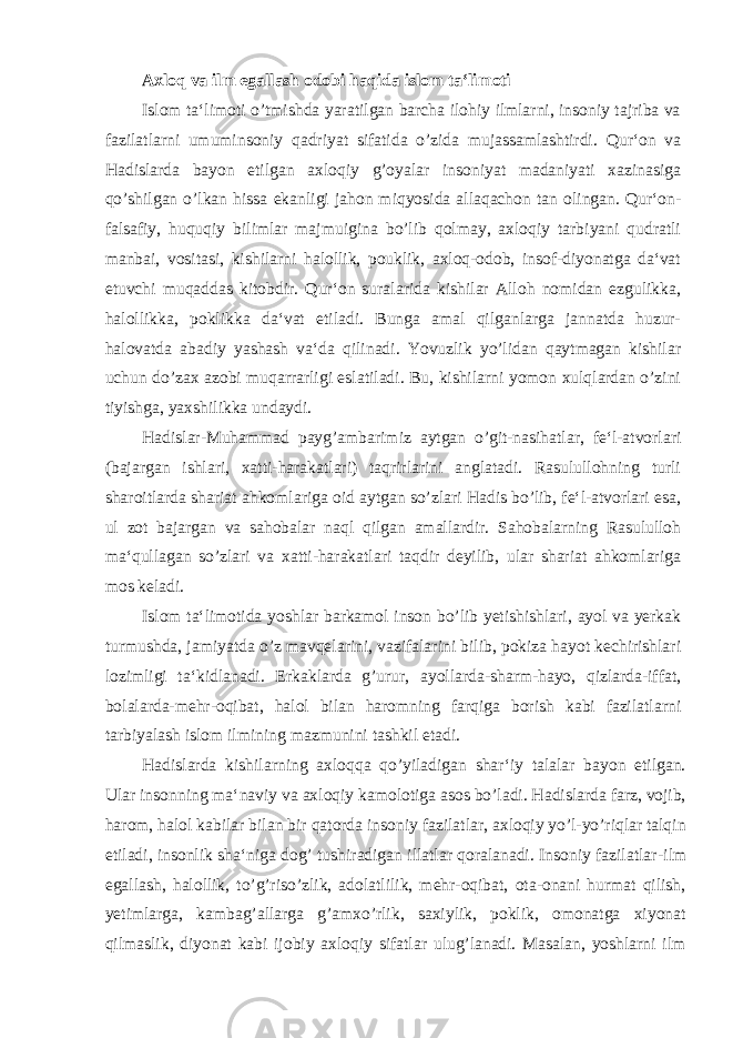 Axloq va ilm egallash odobi haqida islom ta‘limoti Islom ta‘limoti o’tmishda yaratilgan barcha ilohiy ilmlarni, insoniy tajriba va fazilatlarni umuminsoniy qadriyat sifatida o’zida mujassamlashtirdi. Qur‘on va Hadislarda bayon etilgan axloqiy g’oyalar insoniyat madaniyati xazinasiga qo’shilgan o’lkan hissa ekanligi jahon miqyosida allaqachon tan olingan. Qur‘on- falsafiy, huquqiy bilimlar majmuigina bo’lib qolmay, axloqiy tarbiyani qudratli manbai, vositasi, kishilarni halollik, pouklik, axloq-odob, insof-diyonatga da‘vat etuvchi muqaddas kitobdir. Qur‘on suralarida kishilar Alloh nomidan ezgulikka, halollikka, poklikka da‘vat etiladi. Bunga amal qilganlarga jannatda huzur- halovatda abadiy yashash va‘da qilinadi. Yovuzlik yo’lidan qaytmagan kishilar uchun do’zax azobi muqarrarligi eslatiladi. Bu, kishilarni yomon xulqlardan o’zini tiyishga, yaxshilikka undaydi. Hadislar-Muhammad payg’ambarimiz aytgan o’git-nasihatlar, fe‘l-atvorlari (bajargan ishlari, xatti-harakatlari) taqrirlarini anglatadi. Rasulullohning turli sharoitlarda shariat ahkomlariga oid aytgan so’zlari Hadis bo’lib, fe‘l-atvorlari esa, ul zot bajargan va sahobalar naql qilgan amallardir. Sahobalarning Rasululloh ma‘qullagan so’zlari va xatti-harakatlari taqdir deyilib, ular shariat ahkomlariga mos keladi. Islom ta‘limotida yoshlar barkamol inson bo’lib yetishishlari, ayol va yerkak turmushda, jamiyatda o’z mavqelarini, vazifalarini bilib, pokiza hayot kechirishlari lozimligi ta‘kidlanadi. Erkaklarda g’urur, ayollarda-sharm-hayo, qizlarda-iffat, bolalarda-mehr-oqibat, halol bilan haromning farqiga borish kabi fazilatlarni tarbiyalash islom ilmining mazmunini tashkil etadi. Hadislarda kishilarning axloqqa qo’yiladigan shar‘iy talalar bayon etilgan. Ular insonning ma‘naviy va axloqiy kamolotiga asos bo’ladi. Hadislarda farz, vojib, harom, halol kabilar bilan bir qatorda insoniy fazilatlar, axloqiy yo’l-yo’riqlar talqin etiladi, insonlik sha‘niga dog’ tushiradigan illatlar qoralanadi. Insoniy fazilatlar -ilm egallash, halollik, to’g’riso’zlik, adolatlilik, mehr-oqibat, ota-onani hurmat qilish, yetimlarga, kambag’allarga g’amxo’rlik, saxiylik, poklik, omonatga xiyonat qilmaslik, diyonat kabi ijobiy axloqiy sifatlar ulug’lanadi. Masalan, yoshlarni ilm 