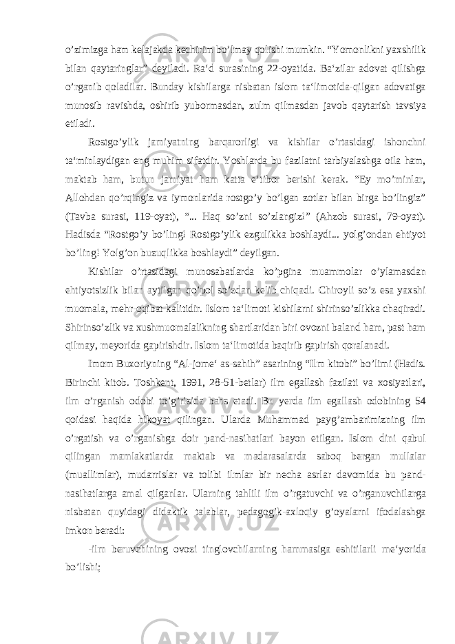 o’zimizga ham kelajakda kechirim bo’lmay qolishi mumkin. “Yomonlikni yaxshilik bilan qaytaringlar” deyiladi. Ra‘d surasining 22-oyatida. Ba‘zilar adovat qilishga o’rganib qoladilar. Bunday kishilarga nisbatan islom ta‘limotida-qilgan adovatiga munosib ravishda, oshirib yubormasdan, zulm qilmasdan javob qaytarish tavsiya etiladi. Rostgo’ylik jamiyatning barqarorligi va kishilar o’rtasidagi ishonchni ta‘minlaydigan eng muhim sifatdir. Yoshlarda bu fazilatni tarbiyalashga oila ham, maktab ham, butun jamiyat ham katta e‘tibor berishi kerak. “Ey mo’minlar, Allohdan qo’rqingiz va iymonlarida rostgo’y bo’lgan zotlar bilan birga bo’lingiz” (Tavba surasi, 119-oyat), “... Haq so’zni so’zlangiz!” (Ahzob surasi, 79-oyat). Hadisda “Rostgo’y bo’ling! Rostgo’ylik ezgulikka boshlaydi... yolg’ondan ehtiyot bo’ling! Yolg’on buzuqlikka boshlaydi” deyilgan. Kishilar o’rtasidagi munosabatlarda ko’pgina muammolar o’ylamasdan ehtiyotsizlik bilan aytilgan qo’pol so’zdan kelib chiqadi. Chiroyli so’z esa yaxshi muomala, mehr-oqibat kalitidir. Islom ta‘limoti kishilarni shirinso’zlikka chaqiradi. Shirinso’zlik va xushmuomalalikning shartlaridan biri ovozni baland ham, past ham qilmay, meyorida gapirishdir. Islom ta‘limotida baqirib gapirish qoralanadi. Imom Buxoriyning “Al-jome‘ as-sahih” asarining “Ilm kitobi” bo’limi (Hadis. Birinchi kitob. Toshkent, 1991, 28-51-betlar) ilm egallash fazilati va xosiyatlari, ilm o’rganish odobi to’g’risida bahs etadi. Bu yerda ilm egallash odobining 54 qoidasi haqida hikoyat qilingan. Ularda Muhammad payg’ambarimizning ilm o’rgatish va o’rganishga doir pand-nasihatlari bayon etilgan. Islom dini qabul qilingan mamlakatlarda maktab va madarasalarda saboq bergan mullalar (muallimlar), mudarrislar va tolibi ilmlar bir necha asrlar davomida bu pand- nasihatlarga amal qilganlar. Ularning tahlili ilm o’rgatuvchi va o’rganuvchilarga nisbatan quyidagi didaktik talablar, pedagogik-axloqiy g’oyalarni ifodalashga imkon beradi: -ilm beruvchining ovozi tinglovchilarning hammasiga eshitilarli me‘yorida bo’lishi; 