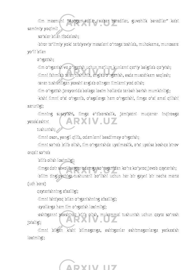 -ilm mazmuni “Aytgan edilar, xabar beradilar, guvohlik beradilar” kabi samimiy yoqimli so’zlar bilan ifodalash; -biror ta‘limiy yoki tarbiyaviy masalani o’rtaga tashlab, muhokama, munozara yo’li bilan o’rgatish; -ilm o’rganish va o’rgatish uchun ma‘lum kunlarni qat‘iy belgilab qo’yish; -ilmni fahmlab teran tushunib, anglab o’rganish, esda mustahkam saqlash; -teran tushunilgan yaxshi anglab olingan ilmlarni yod olish; -ilm o’rgatish jarayonida bolaga lozim hollarda tanbeh berish mumkinligi; -kishi ilmni o’zi o’rganib, o’zgalarga ham o’rgatishi, ilmga o’zi amal qilishi zarurligi; -ilmning susayishi, ilmga e‘tiborsizlik, jamiyatni muqarrar inqirozga yetaklashini tushunish; -ilmni oson, yengil qilib, odamlarni bezdirmay o’rgatish; -ilmni so’rab bilib olish, ilm o’rganishda uyalmaslik, o’zi uyalsa boshqa birov orqali so’rab bilib olish lozimligi; -ilmga doir savol bergan odamga so’raganidan ko’ra ko’proq javob qaytarish; -bilim tinglovchiga tushunarli bo’lishi uchun har bir gapni bir necha marta (uch bora) qaytarishning afzalligi; -ilmni ishtiyoq bilan o’rganishning afzalligi; -ayollarga ham ilm o’rgatish lozimligi; -eshitganni yaxshiroq bilib olish, mukammal tushunish uchun qayta so’rash joizligi; -ilmni bilgan kishi bilmaganga, eshitganlar eshitmaganlarga yetkazish lozimligi; 