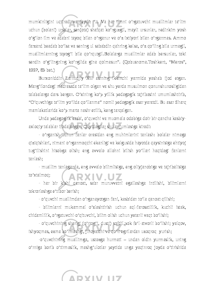 mumkinligini uqtiradi va deydi: “... Va har ilmni o’rgatuvchi muallimlar ta‘lim uchun (bolani) ursalar, sen(ota) shafqat ko’rguzgil, mayli ursunlar, nedinkim yosh o’g’lon ilm va adabni tayoq bilan o’rganur va o’z ixtiyori bilan o’rganmas. Ammo farzand beadab bo’lsa va sening ul sababdin qahring kelsa, o’z qo’ling bila urmagil, muallimlarning tayog’i bila qo’rqutgil.Bolalarga muallimlar adab bersunlar, toki sendin o’g’lingning ko’nglida gina qolmasun”. (Qobusnoma.Toshkent, “Meros”, 1992, 83-bet.) Burxoniddin Zarnudjiy XII asrning ikkinchi yarmida yashab ijod etgan. Marg’ilondagi madrasada ta‘lim olgan va shu yerda musulmon qonunshunosligidan talabalarga dars bergan. O’zining ko’p yillik pedagogik tajribasini umumlashtirib, “O’quvchiga ta‘lim yo’lida qo’llanma” nomli pedagogik asar yaratdi. Bu asar Sharq mamlakatlarida ko’p marta nashr etilib, keng tarqalgan. Unda pedagoglik kasbi, o’quvchi va muomala odobiga doir bir qancha kasbiy- axloqiy talablar ifodalangan. Quyidagilar shular jumlasiga kiradi: - o’rganish uchun fanlar orasidan eng muhimlarini tanlash: bolalar nimaga qiziqishlari, nimani o’rganmoqchi ekanligi va kelgusida hayotda qaysinisiga ehtiyoj tug’ilishini hisobga olish; eng avvalo allohni bilish yo’llari haqidagi fanlarni tanlash; - muallim tanlaganda, eng avvalo bilimlisiga, eng oliyjanobiga va tajribalisiga to’xtalmoq; - har bir kishi qanoat, sabr muruvvatni egallashga intilishi, bilimlarni takrorlashga e‘tibor berish; - o’quvchi muallimdan o’rganayotgan fani, kasbidan to’la qanoat qilishi; - bilimlarni mukammal o’zlashtirish uchun aql-farosatlilik, kuchli istak, chidamlilik, o’rgatuvchi-o’qituvchi, bilim olish uchun yetarli vaqt bo’lishi; - o’quvchining sherigi (o’rtog’i, dusti) sofdil,pok fe‘l-atvorli bo’lishi; yalqov, ishyoqmas, ezma bo’lmasligi, jinoyatchi va qo’li egrilardan uzoqroq yurish; -o’quvchining muallimga, ustozga hurmati – undan oldin yurmaslik, uning o’rniga borib o’tirmaslik, mashg’ulotlar paytida unga yaqinroq joyda o’tirishida 