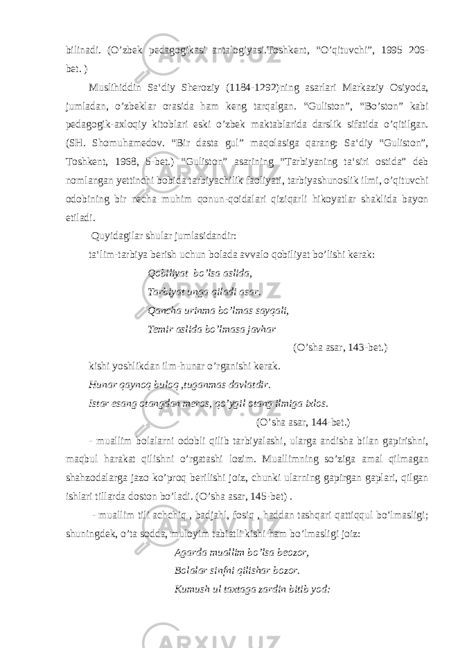 bilinadi. (O’zbek pedagogikasi antalogiyasi.Toshkent, “O’qituvchi”, 1995 206- bet. ) Muslihiddin Sa‘diy Sheroziy (1184-1292)ning asarlari Markaziy Osiyoda, jumladan, o’zbeklar orasida ham keng tarqalgan. “Guliston”, “Bo’ston” kabi pedagogik-axloqiy kitoblari eski o’zbek maktablarida darslik sifatida o’qitilgan. (SH. Shomuhamedov. “Bir dasta gul” maqolasiga qarang: Sa‘diy “Guliston”, Toshkent, 1968, 5-bet.) “Guliston” asarining “Tarbiyaning ta‘siri ostida” deb nomlangan yettinchi bobida tarbiyachilik faoliyati, tarbiyashunoslik ilmi, o’qituvchi odobining bir necha muhim qonun-qoidalari qiziqarli hikoyatlar shaklida bayon etiladi. Quyidagilar shular jumlasidandir: ta‘lim-tarbiya berish uchun bolada avvalo qobiliyat bo’lishi kerak: Qobiliyat bo’lsa aslida, Tarbiyat unga qiladi asar. Qancha urinma bo’lmas sayqali, Temir aslida bo’lmasa javhar (O’sha asar, 143-bet.) kishi yoshlikdan ilm-hunar o’rganishi kerak. Hunar qaynoq buloq ,tuganmas davlatdir. Istar esang otangdan meros, qo’ygil otang ilmiga ixlos . (O’sha asar, 144-bet.) - muallim bolalarni odobli qilib tarbiyalashi, ularga andisha bilan gapirishni, maqbul harakat qilishni o’rgatashi lozim. Muallimning so’ziga amal qilmagan shahzodalarga jazo ko’proq berilishi joiz, chunki ularning gapirgan gaplari, qilgan ishlari tillarda doston bo’ladi. (O’sha asar, 145-bet) . - muallim tili achchiq , badjahl, fosiq , haddan tashqari qattiqqul bo’lmasligi; shuningdek, o’ta sodda, muloyim tabiatli kishi ham bo’lmasligi joiz: Agarda muallim bo’lsa beozor, Bolalar sinfni qilishar bozor. Kumush ul taxtaga zardin bitib yod: 