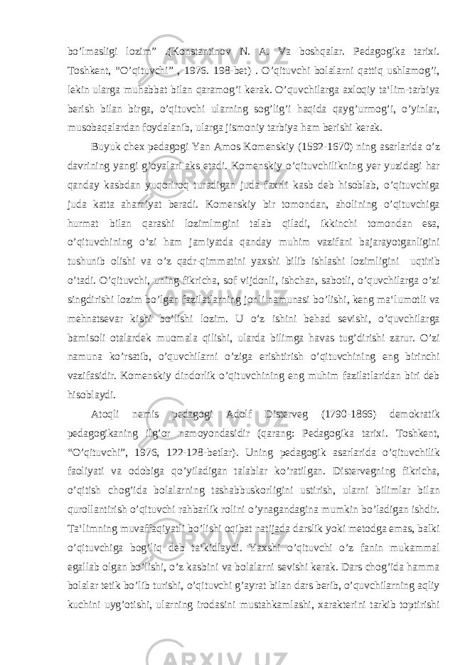 bo’lmasligi lozim” .(Konstantinov N. A. Va boshqalar. Pedagogika tarixi. Toshkent, “O’qituvchi” , 1976. 198-bet) . O’qituvchi bolalarni qattiq ushlamog’i, lekin ularga muhabbat bilan qaramog’i kerak. O’quvchilarga axloqiy ta‘lim-tarbiya berish bilan birga, o’qituvchi ularning sog’lig’i haqida qayg’urmog’i, o’yinlar, musobaqalardan foydalanib, ularga jismoniy tarbiya ham berishi kerak. Buyuk chex pedagogi Yan Amos Komenskiy (1592-1670) ning asarlarida o’z davrining yangi g’oyalari aks etadi. Komenskiy o’qituvchilikning yer yuzidagi har qanday kasbdan yuqoriroq turadigan juda faxrli kasb deb hisoblab, o’qituvchiga juda katta ahamiyat beradi. Komenskiy bir tomondan, aholining o’qituvchiga hurmat bilan qarashi lozimlmgini talab qiladi, ikkinchi tomondan esa, o’qituvchining o’zi ham jamiyatda qanday muhim vazifani bajarayotganligini tushunib olishi va o’z qadr-qimmatini yaxshi bilib ishlashi lozimligini uqtirib o’tadi. O’qituvchi, uning fikricha, sof vijdonli, ishchan, sabotli, o’quvchilarga o’zi singdirishi lozim bo’lgan fazilatlarning jonli namunasi bo’lishi, keng ma‘lumotli va mehnatsevar kishi bo’lishi lozim. U o’z ishini behad sevishi, o’quvchilarga bamisoli otalardek muomala qilishi, ularda bilimga havas tug’dirishi zarur. O’zi namuna ko’rsatib, o’quvchilarni o’ziga erishtirish o’qituvchining eng birinchi vazifasidir. Komenskiy dindorlik o’qituvchining eng muhim fazilatlaridan biri deb hisoblaydi. Atoqli nemis pedagogi Adolf Disterveg (1790-1866) demokratik pedagogikaning ilg’or namoyondasidir (qarang: Pedagogika tarixi. Toshkent, “O’qituvchi”, 1976, 122-128-betlar). Uning pedagogik asarlarida o’qituvchilik faoliyati va odobiga qo’yiladigan talablar ko’ratilgan. Distervegning fikricha, o’qitish chog’ida bolalarning tashabbuskorligini ustirish, ularni bilimlar bilan qurollantirish o’qituvchi rahbarlik rolini o’ynagandagina mumkin bo’ladigan ishdir. Ta‘limning muvaffaqiyatli bo’lishi oqibat natijada darslik yoki metodga emas, balki o’qituvchiga bog’liq deb ta‘kidlaydi. Yaxshi o’qituvchi o’z fanin mukammal egallab olgan bo’lishi, o’z kasbini va bolalarni sevishi kerak. Dars chog’ida hamma bolalar tetik bo’lib turishi, o’qituvchi g’ayrat bilan dars berib, o’quvchilarning aqliy kuchini uyg’otishi, ularning irodasini mustahkamlashi, xarakterini tarkib toptirishi 