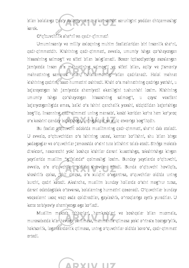 bilan bolalarga ijobiy axloqiy namuna ko’rsatishi zarurligini yoddan chiqarmasligi kerak. O’qituvchilik sha‘ni va qadr-qimmati Umuminsoniy va milliy axloqning muhim fazilatlaridan biri insonlik sha‘ni, qadr-qimmatidir. Kishining qadr-qimmati, avvalo, umumiy ishga qo’shayotgan hissasining salmog’i va sifati bilan belgilanadi. Bozor iqtisodiyotiga asoslangan jamiyatda inson o’z mehnatining salmog’i va sifati bilan, aqliy va jismoniy mehnatining samarasi bilan, ishbilarmonligi bilan qadrlanadi. Halol mehnat kishining qadrini, izzat-hurmatini oshiradi. Kishi o’z mehnatining qadriga yetishi, u bajarayotgan ish jamiyatda ahamiyatli ekanligini tushunishi lozim. Kishining umumiy ishga qo’shayotgan hissasining salmog’i, u qaysi vazifani bajaryotganligida emas, balki o’z ishini qanchalik yaxshi, sidqidildan bajarishiga bog’liq. Insonning qadr-qimmati uning mansabi, kasbi-koridan ko’ra ham ko’proq o’z kasbini qanday bajarishiga, uning odobi va xulq-atvoriga bog’liqdir. Bu fazilat o’qituvchi odobida muallimning qadr-qimmati, sha‘ni deb ataladi. U avvalo, o’qituvchidan o’z ishining ustasi, kamtar bo’lishni, shu bilan birga pedagoglar va o’quvchilar jamoasida o’zini tuta bilishini talab etadi. Sinfga maktab direktori, nazoratchi yoki boshqa kishilar darsni kuzatishga, tekshirishga kirgan paytlarida muallim “g’falatda” qolmasligi lozim. Bunday paytlarda o’qituvchi, avvalo, o’z o’quvchilari oldida sinovdan o’tadi. Bunda o’qituvchi hovliqib, shoshilib qolsa, jahli chiqsa, o’z xulqini o’zgartirsa, o’quvchilar oldida uning burchi, qadri ketadi. Aksincha, muallim bunday hollarda o’zini mag’rur tutsa, darsni odatdagidek o’taversa, bolalarning hurmatini qozonadi. O’quvchilar bunday voqealarni uzoq vaqt esda qoldiradilar, gaplashib, o’rtoqlariga aytib yuradilar. U katta tarbiyaviy ahamiyatga ega bo’ladi. Muallim maktab rahbarlari, hamkasblari va boshqalar bilan muomala, munosabatda kibr-havoga berilmasa, manmanlik qilmasa yoki o’rinsiz itoatgo’ylik, hokisorlik, laganbardorlik qilmasa, uning o’quvchilar oldida boro’si, qadr-qimmati ortadi. 