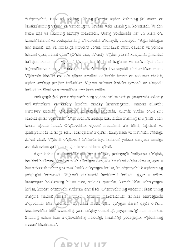 “O’qituvchi”, 1992 yil, 27-bet). Uning fikricha vijdon kishining fe‘l-atvori va harakatlarining yaxshi va yomonligini, foydali yoki zararligini ko’rsatadi. Vijdon inson aqli va fikrining haqiqiy mezonidir. Uning yordamida har bir kishi o’z kamchiliklarini va boshqalarning fe‘l-atvorini o’lchaydi, baholaydi. “Agar ishlagan ishi shariat, aql va himaktga muvofiq bo’lsa, muhabbat qilur, qabohat va yomon ishlarni qilsa, nafrat qilur” (O’sha asar, 27-bet). Vijdon yaxshi xulqlarning manbai bo’lgani uchun ham vijdonli kishilar har bir ishni beg’araz va xolis niyat bilan bajaradilar va bundaylar boshqalar nazarida maqbul va suyukli kishilar hisoblanadi. Vijdonsiz kishilar esa o’z qilgan amallari oqibatida hasrat va nadomat chekib, vijdon azobiga giriftor bo’ladilar. Vijdoni salomat kishilar iymonli va e‘tiqodli bo’ladilar. Shod va xurramlikda umr kechiradilar. Pedagogik faoliyatda o’qituvchining vijdoni ta‘lim-tarbiya jarayonida axloqiy yo’l-yo’riqlarni va kasbiy burchni qanday bajaryotganini, nazorat qiluvchi ma‘naviy kuchdir. O’qituvchi faoliyatida, axloqida, xulqida vijdon o’z-o’zini nazorat qilish vositasidir. O’qituvchilik boshqa kasblardan o’zining shu jihati bilan keskin ajralib turadi. O’qituvchilik vijdoni muallimni o’z bilmi, tajribasi va qobiliyatini to’la ishga solib, boshqalarni o’qitish, tarbiyalash va ma‘rifatli qilishga da‘vat etadi. Vijdonli o’qituvchi ta‘lim-tarbiya ishlarini yuksak darajada amalga oshirish uchun qo’lidan kelgan barcha ishlarni qiladi. Agar kishida o’qituvchilik qilishga qobiliyat, pedagogik faoliyatga qiziqish, iste‘dod bo’lmasa, jamiyat talab qiladigan darajada bolalarni o’qita olmasa, agar u kun o’tkazish uchungina muallimlik qilayotgan bo’lsa, bu-o’qituvchilik vijdonining yo’qligini ko’rsatadi. Vijdonli o’qituvchi kechirimli bo’ladi. Agar u ta‘lim berayotgan bolalarning bilimi past, xulqida qusurlar, kamchiliklar uchrayotgan bo’lsa, bundan o’qituvchi vijdonan qiynaladi. O’qituvchining vijdonini faqat uning o’zigina nazorat qilishi mumkin. Muallim nazoratchilar ishtirok etayotganda o’quvchilar bilan oldindan tayyorlab mashq qilib qo’ygan darsni qayta o’tishi, kuzatuvchilar buni sezmasligi yoki aniqlay olmasligi, payqamasligi ham mumkin. Shuning uchun ham o’qituvchining halolligi, insofliligi pedagoglik vijdonining mezoni hisoblanadi. 