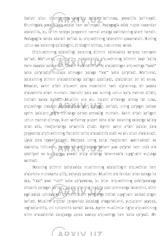 fazilati bilan chambarchas bog’liq. Adolat bo’lmasa, yaxshilik bo’lmaydi. Shuningdek yaxshiliksiz adolat ham bo’lmaydi. Pedagogik odob nuqtai-nazaridan adolatlilik, bu, ta‘lim-tarbiya jarayonini normal amalga oshirishning sharti hamdir. Pedagoglik ishida adolatli bo’lish bu o’quvchining ishonchini qozonishdir. Buning uchun esa bolaning qalbidagini, dilidagini bilmoq, tushunmoq kerak. O’qituvchining adolatliligi bolaning bilimini baholashda ko’proq namoyon bo’ladi. Ma‘lumki, umumta‘lim maktablarida o’quvchining bilimini besh ballik tizim asosida baholanadi. Dastur materialini to’liq o’zlashtirgan o’quvchiga “besh” baho qo’yiladi, mutlaqo bilmagan bolaga “ikki” baho qo’yiladi. Ma‘lumki, bolalarning bilimni o’zlashtirishiga bo’lgan qobiliyati, qiziqishlari bir xil emas. Masalan, zehni o’tkir o’quvchi dars materialini hech qiynalmay, bir pastda o’zlashtirib olishi mumkin. Ikkinchi bola esa buning uchun ko’p mehnat qilishi, intilishi kerak bo’ladi. Muallim ana shu holatni e‘tiborga olmay ish tutsa, o’quvchiga nisbatan adolatsizlikka yo’l qo’ygan bo’ladi, uning qo’ygan bahosi ayrim bolalarni olg’a intilishga da‘vat etmasligi mumkin. Zehni o’tkir bo’lgani uchun mehnat qilmay, kuch sarflamay yuqori baho olish bolaning axloqiga salbiy ta‘sir etib, rivojlanishiga to’sqinlik qiladi. Ayrim zehni o’tkir bolalar dars jarayonida o’qituvchining fikrlarini to’liq o’zlashtirib oladi va shu bilan cheklanadi. Uyda dars tayyorlamaydi. Natijada uning aqliy rivojlanishi sekinlashadi va aksincha, intiluvchi, harakat qiluvchi bolaga bahoni past qo’yish ham unda o’z qobiliyati va kuchlariga, yaxshi o’qiy olishiga ishonmaslik tuyg’usini vujudga keltiradi. Bolaning bilimini baholashda muallimning adolatliligini o’quvchilar ham o’zlaricha muhokama qilib, baholab boradilar. Muallim o’z fanidan biror bolaga ha deb, “ikki” yoki “uch” baho qo’yaversa, bu bilan o’quvchining qobiliyatsizga chiqarib qo’ygan bo’ladi, bolada o’zining insoniy qadr-qimmatiga ishonchni, bilim egallashda uchraydigan qiyinchiliklarni yengishga intilish tuyg’usini barbod qilgan bo’ladi. Muallim o’qitish jarayonida boladagi o’zgarishlarni, yutuqlarni payqab, rag’batlantirib, uni ruhlantirib borishi kerak. Ayrim muallimlar ilg’or o’quvchining bilim o’zlashtirish darajasiga qarab boshqa o’quvchiga ham baho qo’yadi. Bir 