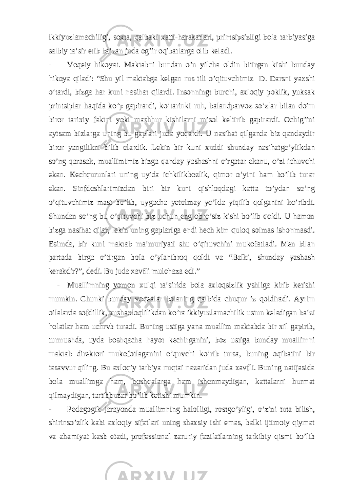 ikkiyuzlamachiligi, soxta, qalbaki xatti-harakatlari, printsipsizligi bola tarbiyasiga salbiy ta‘sir etib ba‘zan juda og’ir oqibatlarga olib keladi. - Voqeiy hikoyat. Maktabni bundan o’n yilcha oldin bitirgan kishi bunday hikoya qiladi: “Shu yil maktabga kelgan rus tili o’qituvchimiz D. Darsni yaxshi o’tardi, bizga har kuni nasihat qilardi. Insonningt burchi, axloqiy poklik, yuksak printsiplar haqida ko’p gapirardi, ko’tarinki ruh, balandparvoz so’zlar bilan doim biror tarixiy faktni yoki mashhur kishilarni misol keltirib gapirardi. Ochig’ini aytsam bizlarga uning bu gaplari juda yoqardi. U nasihat qilganda biz qandaydir biror yangilikni bilib olardik. Lekin bir kuni xuddi shunday nasihatgo’ylikdan so’ng qarasak, muallimimiz bizga qanday yashashni o’rgatar ekanu, o’zi ichuvchi ekan. Kechqurunlari uning uyida ichkilikbozlik, qimor o’yini ham bo’lib turar ekan. Sinfdoshlarimizdan biri bir kuni qishloqdagi katta to’ydan so’ng o’qituvchimiz mast bo’lib, uygacha yetolmay yo’lda yiqilib qolganini ko’ribdi. Shundan so’ng bu o’qituvchi biz uchun eng obro’siz kishi bo’lib qoldi. U hamon bizga nasihat qilar, lekin uning gaplariga endi hech kim quloq solmas ishonmasdi. Esimda, bir kuni maktab ma‘muriyati shu o’qituvchini mukofatladi. Men bilan partada birga o’tirgan bola o’ylanibroq qoldi va “Balki, shunday yashash kerakdir?”, dedi. Bu juda xavfli mulohaza edi.” - Muallimning yomon xulqi ta‘sirida bola axloqsizlik yshliga kirib ketishi mumkin. Chunki bunday voqealar bolaning qalbida chuqur iz qoldiradi. Ayrim oilalarda sofdillik, xushaxloqlilikdan ko’ra ikkiyuzlamachilik ustun keladigan ba‘zi holatlar ham uchrvb turadi. Buning ustiga yana muallim maktabda bir xil gapirib, turmushda, uyda boshqacha hayot kechirganini, boz ustiga bunday muallimni maktab direktori mukofotlaganini o’quvchi ko’rib tursa, buning oqibatini bir tasavvur qiling. Bu axloqiy tarbiya nuqtai nazaridan juda xavfli. Buning natijasida bola muallimga ham, boshqalarga ham ishonmaydigan, kattalarni hurmat qilmaydigan, tartibbuzar bo’lib ketishi mumkin. - Pedagogik jarayonda muallimning halolligi, rostgo’yligi, o’zini tuta bilish, shirinso’zlik kabi axloqiy sifatlari uning shaxsiy ishi emas, balki ijtimoiy qiymat va ahamiyat kasb etadi, professional zaruriy fazilatlarning tarkibiy qismi bo’lib 