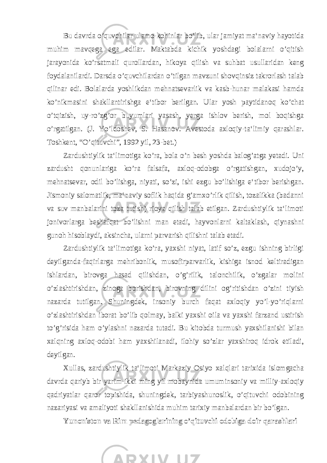 Bu davrda o’quvchilar ulamo-kohinlar bo’lib, ular jamiyat ma‘naviy hayotida muhim mavqega ega edilar. Maktabda kichik yoshdagi bolalarni o’qitish jarayonida ko’rsatmali qurollardan, hikoya qilish va suhbat usullaridan keng foydalanilardi. Darsda o’quvchilardan o’tilgan mavzuni shovqinsiz takrorlash talab qilinar edi. Bolalarda yoshlikdan mehnatsevarlik va kasb-hunar malakasi hamda ko’nikmasini shakllantirishga e‘tibor berilgan. Ular yosh paytidanoq ko’chat o’tqizish, uy-ro’zg’or buyumlari yasash, yerga ishlov berish, mol boqishga o’rgatilgan. (J. Yo’ldoshev, S. Hasanov. Avestoda axloqiy-ta‘limiy qarashlar. Toshkent, “O’qituvchi”, 1992 yil, 23-bet.) Zardushtiylik ta‘limotiga ko’ra, bola o’n besh yoshda balog’atga yetadi. Uni zardusht qonunlariga ko’ra falsafa, axloq-odobga o’rgatishgan, xudojo’y, mehnatsevar, odil bo’lishga, niyati, so’zi, ishi ezgu bo’lishiga e‘tibor berishgan. Jismoniy salomatlik, ma‘naviy soflik haqida g’amxo’rlik qilish, tozalikka (badanni va suv manbalarini toza tutish) rioya qilish talab etilgan. Zardushtiylik ta‘limoti jonivorlarga beshafqat bo’lishni man etadi, hayvonlarni kaltaklash, qiynashni gunoh hisoblaydi, aksincha, ularni parvarish qilishni talab etadi. Zardushtiylik ta‘limotiga ko’ra, yaxshi niyat, latif so’z, ezgu ishning birligi deyilganda-faqirlarga mehribonlik, musofirparvarlik, kishiga isnod keltiradigan ishlardan, birovga hasad qilishdan, o’g’rilik, talonchilik, o’zgalar molini o’zlashtirishdan, zinoga borishdan, birovning dilini og’ritishdan o’zini tiyish nazarda tutilgan. Shuningdek, insoniy burch faqat axloqiy yo’l-yo’riqlarni o’zlashtirishdan iborat bo’lib qolmay, balki yaxshi oila va yaxshi farzand ustirish to’g’risida ham o’ylashni nazarda tutadi. Bu kitobda turmush yaxshilanishi bilan xalqning axloq-odobi ham yaxshilanadi, ilohiy so’zlar yaxshiroq idrok etiladi, deyilgan. Xullas, zardushtiylik ta‘limoti Markaziy Osiyo xalqlari tarixida islomgacha davrda qariyb bir yarim-ikki ming yil mobaynida umuminsoniy va milliy-axloqiy qadriyatlar qaror topishida, shuningdek, tarbiyashunoslik, o’qituvchi odobining nazariyasi va amaliyoti shakllanishida muhim tarixiy manbalardan bir bo’lgan. Yunoniston va Rim pedagoglarining o’qituvchi odobiga doir qarashlari 