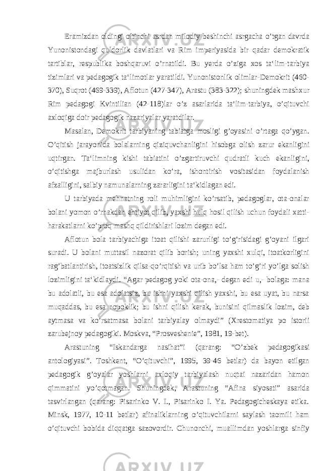 Eramizdan oldingi oltinchi asrdan milodiy beshinchi asrgacha o’tgan davrda Yunonistondagi quldorlik davlatlari va Rim imperiyasida bir qadar demokratik tartiblar, respublika boshqaruvi o’rnatildi. Bu yerda o’ziga xos ta‘lim-tarbiya tizimlari va pedagogik ta‘limotlar yaratildi. Yunonistonlik olimlar-Demokrit (460- 370), Suqrot (469-339), Aflotun (427-347), Arastu (383-322); shuningdek mashxur Rim pedagogi Kvintilian (42-118)lar o’z asarlarida ta‘lim-tarbiya, o’qituvchi axloqiga doir pedagogik nazariyalar yaratdilar. Masalan, Demokrit tarbiyaning tabiatga mosligi g’oyasini o’rtaga qo’ygan. O’qitish jarayonida bolalarning qiziquvchanligini hisobga olish zarur ekanligini uqtirgan. Ta‘limning kishi tabiatini o’zgartiruvchi qudratli kuch ekanligini, o’qitishga majburlash usulidan ko’ra, ishontirish vositasidan foydalanish afzalligini, salbiy namunalarning zararligini ta‘kidlagan edi. U tarbiyada mehnatning roli muhimligini ko’rsatib, pedagoglar, ota-onalar bolani yomon o’rnakdan ehtiyot qilib, yaxshi hulq hosil qilish uchun foydali xatti- harakatlarni ko’proq mashq qildirishlari lozim degan edi. Aflotun bola tarbiyachiga itoat qilishi zarurligi to’g’risidagi g’oyani ilgari suradi. U bolani muttasil nazorat qilib borish; uning yaxshi xulqi, itoatkorligini rag’batlantirish, itoatsizlik qilsa-qo’rqitish va urib bo’lsa ham to’g’ri yo’lga solish lozimligini ta‘kidlaydi. “Agar pedagog yoki ota-ona,- degan edi u,- bolaga: mana bu adolatli, bu esa adolatsiz, bu ishni yaxshi qilish yaxshi, bu esa uyat, bu narsa muqaddas, bu esa nopoklik; bu ishni qilish kerak, bunisini qilmaslik lozim, deb aytmasa va ko’rsatmasa bolani tarbiyalay olmaydi” (Xrestomatiya po istorii zarubejnoy pedagogiki. Moskva, “Prosveshenie”, 1981, 19-bet). Arastuning “Iskandarga nasihat”i (qarang: “O’zbek pedagogikasi antologiyasi”. Toshkent, “O’qituvchi”, 1995, 39-46 betlar) da bayon etilgan pedagogik g’oyalar yoshlarni axloqiy tarbiyalash nuqtai nazaridan hamon qimmatini yo’qotmagan. Shuningdek, Arastuning “Afina siyosati” asarida tasvirlangan (qarang: Pisarinko V. I., Pisarinko I. Ya. Pedagogicheskaya etika . Minsk, 1977, 10-11 betlar) afinaliklarning o’qituvchilarni saylash taomili ham o’qituvchi bobida diqqatga sazovordir. Chunonchi, muallimdan yoshlarga sinfiy 