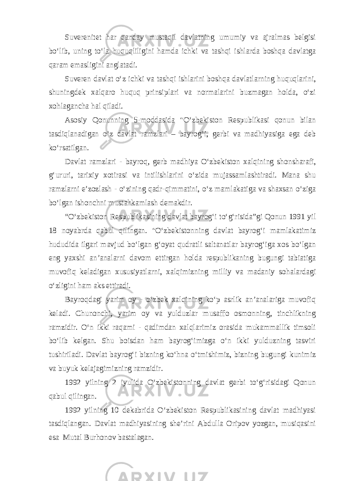 Suverenitet har qanday mustaqil davlatning umumiy va ajralmas belgisi bo‘lib, uning to‘la huquqliligini hamda ichki va tashqi ishlarda boshqa davlatga qaram emasligini anglatadi. Suveren davlat o‘z ichki va tashqi ishlarini boshqa davlatlarning huquqlarini, shuningdek xalqaro huquq prinsiplari va normalarini buzmagan holda, o‘zi xohlagancha hal qiladi. Asosiy Qonunning 5-moddasida &#34;O‘zbekiston Respublikasi qonun bilan tasdiqlanadigan o‘z davlat ramzlari – bayrog‘i, gerbi va madhiyasiga ega deb ko‘rsatilgan. Davlat ramzlari - bayroq, gerb madhiya O‘zbekiston xalqining shonsharafi, g‘ururi, tarixiy xotirasi va intilishlarini o‘zida mujassamlashtiradi. Mana shu ramzlarni e’zozlash - o‘zining qadr-qimmatini, o‘z mamlakatiga va shaxsan o‘ziga bo‘lgan ishonchni mustahkamlash demakdir. “O‘zbekiston Respublikasining davlat bayrog‘i to‘g‘risida”gi Qonun 1991 yil 18 noyabrda qabul qilingan. &#34;O‘zbekistonning davlat bayrog‘i mamlakatimiz hududida ilgari mavjud bo‘lgan g‘oyat qudratli saltanatlar bayrog‘iga xos bo‘lgan eng yaxshi an’analarni davom ettirgan holda respublikaning bugungi tabiatiga muvofiq keladigan xususiyatlarni, xalqimizning milliy va madaniy sohalardagi o‘zligini ham aks ettiradi. Bayroqdagi yarim oy - o‘zbek xalqining ko‘p asrlik an’analariga muvofiq keladi. Chunonchi, yarim oy va yulduzlar musaffo osmonning, tinchlikning ramzidir. O‘n ikki raqami - qadimdan xalqlarimiz orasida mukammallik timsoli bo‘lib kelgan. Shu boisdan ham bayrog‘imizga o‘n ikki yulduzning tasviri tushiriladi. Davlat bayrog‘i bizning ko‘hna o‘tmishimiz, bizning bugungi kunimiz va buyuk kelajagimizning ramzidir. 1992 yilning 2 iyulida O‘zbekistonning davlat gerbi to‘g‘risidagi Qonun qabul qilingan. 1992 yilning 10 dekabrida O‘zbekiston Respublikasining davlat madhiyasi tasdiqlangan. Davlat madhiyasining she’rini Abdulla Oripov yozgan, musiqasini esa Mutal Burhonov bastalagan. 