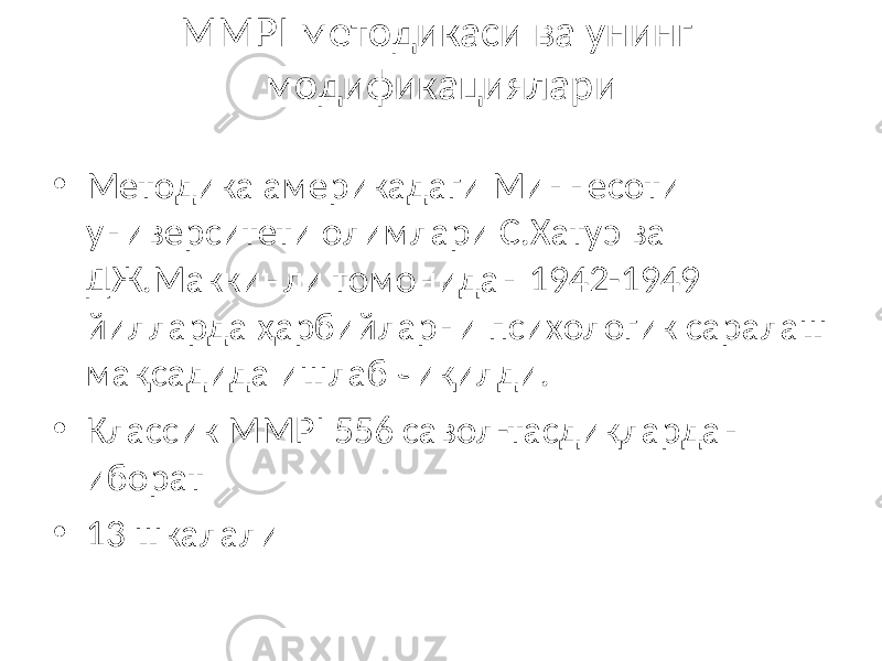 MMPI методикаси ва унинг модификациялари • Методика америкадаги Миннесоти университети олимлари С.Хатуэ ва ДЖ.Маккинли томонидан 1942-1949 йилларда ҳарбийларни психологик саралаш мақсадида ишлаб чиқилди. • Классик MMPI 556 савол-тасдиқлардан иборат • 13 шкалали 