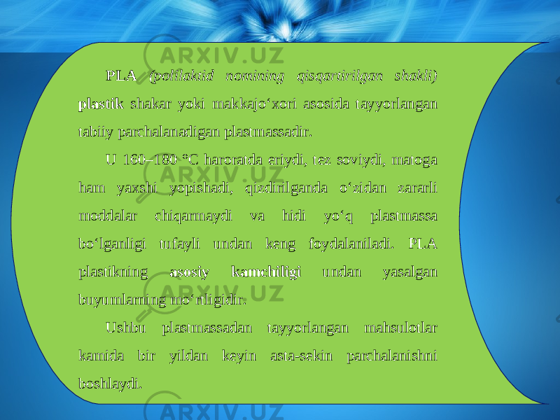 PLA (polilaktid nomining qisqartirilgan shakli) plastik shakar yoki makkaj о‘ xori asosida tayyorlangan tabiiy parchalanadigan plastmassadir. U 160–180 °C haroratda eriydi, tez soviydi, matoga ham yaxshi yopishadi, qizdirilganda о‘ zidan zararli moddalar chiqarmaydi va hidi y о‘ q plastmassa b о‘ lganligi tufayli undan keng foydalaniladi. PLA plastikning asosiy kamchiligi undan yasalgan buyumlarning m о‘ rtligidir. Ushbu plastmassadan tayyorlangan mahsulotlar kamida bir yildan keyin asta-sekin parchalanishni boshlaydi. 