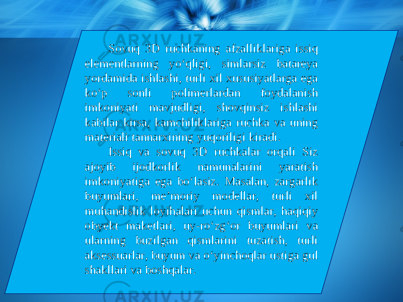 Sovuq 3D ruchkaning afzalliklariga issiq elementlarning y о‘ qligi, simlarsiz batareya yordamida ishlashi, turli xil xususiyatlarga ega k о‘ p sonli polimerlardan foydalanish imkoniyati mavjudligi, shovqinsiz ishlashi kabilar kirsa, kamchiliklariga ruchka va uning materiali tannarxining yuqoriligi kiradi. Issiq va sovuq 3D ruchkalar orqali Siz ajoyib ijodkorlik namunalarini yaratish imkoniyatiga ega b о‘ lasiz. Masalan, zargarlik buyumlari, me’moriy modellar, turli xil muhandislik loyihalari uchun qismlar, haqiqiy obyekt maketlari, uy-r о‘ zg‘or buyumlari va ularning buzilgan qismlarini tuzatish, turli aksessuarlar, buyum va о‘ yinchoqlar ustiga gul shakllari va boshqalar. 