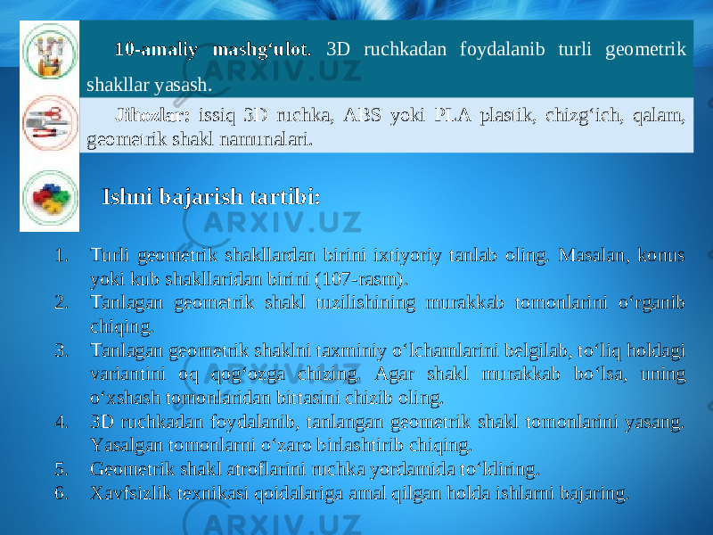 10-amaliy mashg‘ulot. 3D ruchkadan foydalanib turli geometrik shakllar yasash. Jihozlar: issiq 3D ruchka, ABS yoki PLA plastik, chizg‘ich, qalam, geometrik shakl namunalari. Ishni bajarish tartibi: 1. Turli geometrik shakllardan birini ixtiyoriy tanlab oling. Masalan, konus yoki kub shakllaridan birini (107-rasm). 2. Tanlagan geometrik shakl tuzilishining murakkab tomonlarini о‘ rganib chiqing. 3. Tanlagan geometrik shaklni taxminiy о‘ lchamlarini belgilab, t о‘ liq holdagi variantini oq qog‘ozga chizing. Agar shakl murakkab b о‘ lsa, uning о‘ xshash tomonlaridan bittasini chizib oling. 4. 3D ruchkadan foydalanib, tanlangan geometrik shakl tomonlarini yasang. Yasalgan tomonlarni о‘ zaro birlashtirib chiqing. 5. Geometrik shakl atroflarini ruchka yordamida t о‘ ldiring. 6. Xavfsizlik texnikasi qoidalariga amal qilgan holda ishlarni bajaring. 