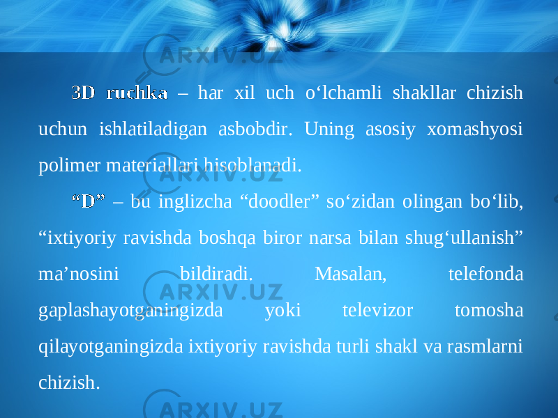 3D ruchka – har xil uch о‘ lchamli shakllar chizish uchun ishlatiladigan asbobdir. Uning asosiy xomashyosi polimer materiallari hisoblanadi. “ D” – bu inglizcha “doodler” s о‘ zidan olingan b о‘ lib, “ixtiyoriy ravishda boshqa biror narsa bilan shug‘ullanish” ma’nosini bildiradi. Masalan, telefonda gaplashayotganingizda yoki televizor tomosha qilayotganingizda ixtiyoriy ravishda turli shakl va rasmlarni chizish. 