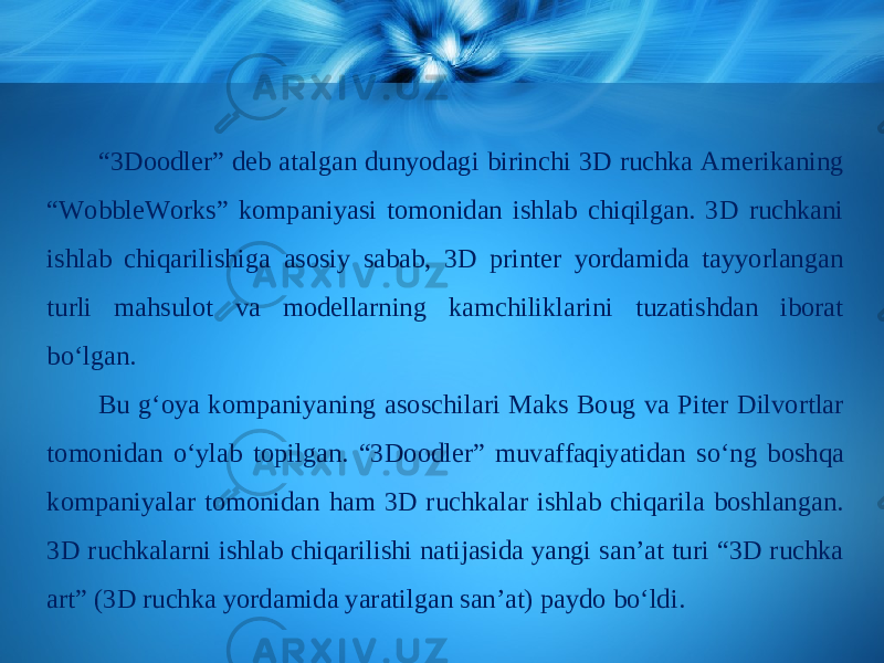 “ 3Doodler” deb atalgan dunyodagi birinchi 3D ruchka Amerikaning “WobbleWorks” kompaniyasi tomonidan ishlab chiqilgan. 3D ruchkani ishlab chiqarilishiga asosiy sabab, 3D printer yordamida tayyorlangan turli mahsulot va modellarning kamchiliklarini tuzatishdan iborat b о‘ lgan. Bu g‘oya kompaniyaning asoschilari Maks Boug va Piter Dilvortlar tomonidan о‘ ylab topilgan. “3Doodler” muvaffaqiyatidan s о‘ ng boshqa kompaniyalar tomonidan ham 3D ruchkalar ishlab chiqarila boshlangan. 3D ruchkalarni ishlab chiqarilishi natijasida yangi san’at turi “3D ruchka art” (3D ruchka yordamida yaratilgan san’at) paydo b о‘ ldi. 