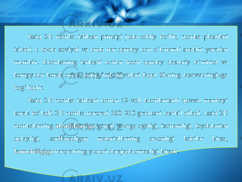 Issiq 3D ruchka ishlash prinsipi juda oddiy b о‘ lib, ruchka plastikni isitadi, u tezda soviydi va unda har qanday uch о‘ lchamli shaklni yaratish mumkin. Ruchkaning ishlashi uchun hech qanday dasturiy ta’minot va kompyuter kerak emas, uning imkoniyatlari faqat Sizning tasavvuringizga bog‘liqdir. Issiq 3D ruchka ishlashi uchun 12 volt kuchlanishli quvvat manbayi kerak b о‘ ladi. 3D ruchka harorati 160–210 gradusni tashkil qiladi. Issiq 3D ruchkalarning afzalliklariga yengil vaznga egaligi, ixchamligi, foydalanish qulayligi, sarflanadigan materiallarning arzonligi kabilar kirsa, kamchiligiga haroratning yuqori darajada emasligi kiradi. 