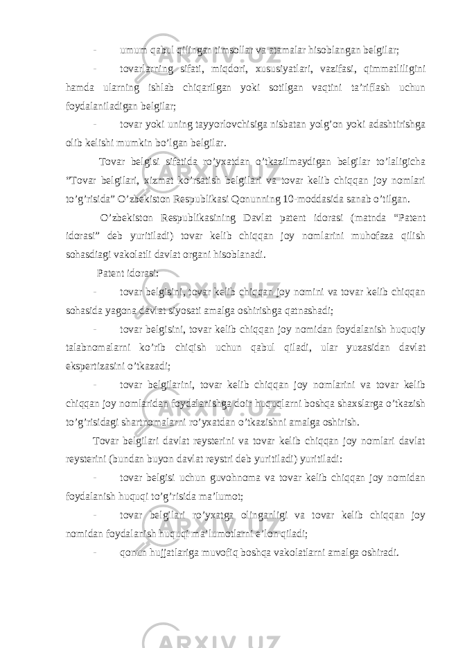 - umum qabul qilingan timsollar va atamalar hisoblangan belgilar; - tovarlarning sifati, miqdori, xususiyatlari, vazifasi, qimmatliligini hamda ularning ishlab chiqarilgan yoki sotilgan vaqtini ta’riflash uchun foydalaniladigan belgilar; - tovar yoki uning tayyorlovchisiga nisbatan yolg’on yoki adashtirishga olib kelishi mumkin bo’lgan belgilar. Tovar belgisi sifatida ro’yxatdan o’tkazilmaydigan belgilar to’laligicha “Tovar belgilari, xizmat ko’rsatish belgilari va tovar kelib chiqqan joy nomlari to’g’risida” O’zbekiston Respublikasi Qonunning 10-moddasida sanab o’tilgan. O’zbekiston Respublikasining Davlat patent idorasi (matnda “Patent idorasi” deb yuritiladi) tovar kelib chiqqan joy nomlarini muhofaza qilish sohasdiagi vakolatli davlat organi hisoblanadi. Patent idorasi: - tovar belgisini, tovar kelib chiqqan joy nomini va tovar kelib chiqqan sohasida yagona davlat siyosati amalga oshirishga qatnashadi; - tovar belgisini, tovar kelib chiqqan joy nomidan foydalanish huquqiy talabnomalarni ko’rib chiqish uchun qabul qiladi, ular yuzasidan davlat ekspertizasini o’tkazadi; - tovar belgilarini, tovar kelib chiqqan joy nomlarini va tovar kelib chiqqan joy nomlaridan foydalanishga doir huquqlarni boshqa shaxslarga o’tkazish to’g’risidagi shartnomalarni ro’yxatdan o’tkazishni amalga oshirish. Tovar belgilari davlat reysterini va tovar kelib chiqqan joy nomlari davlat reysterini (bundan buyon davlat reystri deb yuritiladi) yuritiladi: - tovar belgisi uchun guvohnoma va tovar kelib chiqqan joy nomidan foydalanish huquqi to’g’risida ma’lumot; - tovar belgilari ro’yxatga olinganligi va tovar kelib chiqqan joy nomidan foydalanish huquqi ma’lumotlarni e’lon qiladi; - qonun hujjatlariga muvofiq boshqa vakolatlarni amalga oshiradi. 