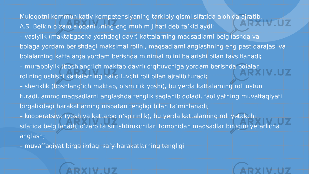 Muloqotni kommunikativ kompetensiyaning tarkibiy qismi sifatida alohida ajratib, A.S. Belkin o‘ zaro aloqani uning eng muhim jihati deb ta ’ kidlaydi: – vasiylik (maktabgacha yoshdagi davr) kattalarning maqsadlarni belgilashda va bolaga yordam berishdagi maksimal rolini, maqsadlarni anglashning eng past darajasi va bolalarning kattalarga yordam berishda minimal rolini bajarishi bilan tavsiflanadi; – murabbiylik (boshlan g‘ ich maktab davri) o‘ qituvchiga yordam berishda bolalar rolining oshishi kattalarning hal qiluvchi roli bilan ajralib turadi; – sheriklik (boshlan g‘ ich maktab, o‘ smirlik yoshi), bu yerda kattalarning roli ustun turadi, ammo maqsadlarni anglashda tenglik saqlanib qoladi, faoliyatning muvaffaqiyati birgalikdagi harakatlarning nisbatan tengligi bilan ta ’ minlanadi; – kooperatsiya (yosh va kattaroq o‘ spirinlik), bu yerda kattalarning roli yetakchi sifatida belgilanadi, o‘ zaro ta ’ sir ishtirokchilari tomonidan maqsadlar birligini yetarlicha anglash; – muvaffaqiyat birgalikdagi sa ’ y-harakatlarning tengligi 