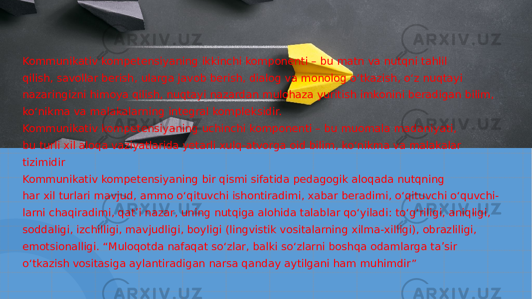 Kommunikativ kompetensiyaning ikkinchi komponenti – bu matn va nutqni tahlil qilish, savollar berish, ularga javob berish, dialog va monolog o‘tkazish, o‘z nuqtayi nazaringizni himoya qilish, nuqtayi nazardan mulohaza yuritish imkonini beradigan bilim, ko‘nikma va malakalarning integral kompleksidir. Kommunikativ kompetensiyaning uchinchi komponenti – bu muomala madaniyati, bu turli xil aloqa vaziyatlarida yetarli xulq-atvorga oid bilim, ko‘nikma va malakalar tizimidir Kommunikativ kompetensiyaning bir qismi sifatida pedagogik aloqada nutqning har xil turlari mavjud, ammo o‘qituvchi ishontiradimi, xabar beradimi, o‘qituvchi o‘quvchi- larni chaqiradimi, qat’i nazar, uning nutqiga alohida talablar qo‘yiladi: to‘g‘riligi, aniqligi, soddaligi, izchilligi, mavjudligi, boyligi (lingvistik vositalarning xilma-xilligi), obrazliligi, emotsionalligi. “Muloqotda nafaqat so‘zlar, balki so‘zlarni boshqa odamlarga ta’sir o‘tkazish vositasiga aylantiradigan narsa qanday aytilgani ham muhimdir” 