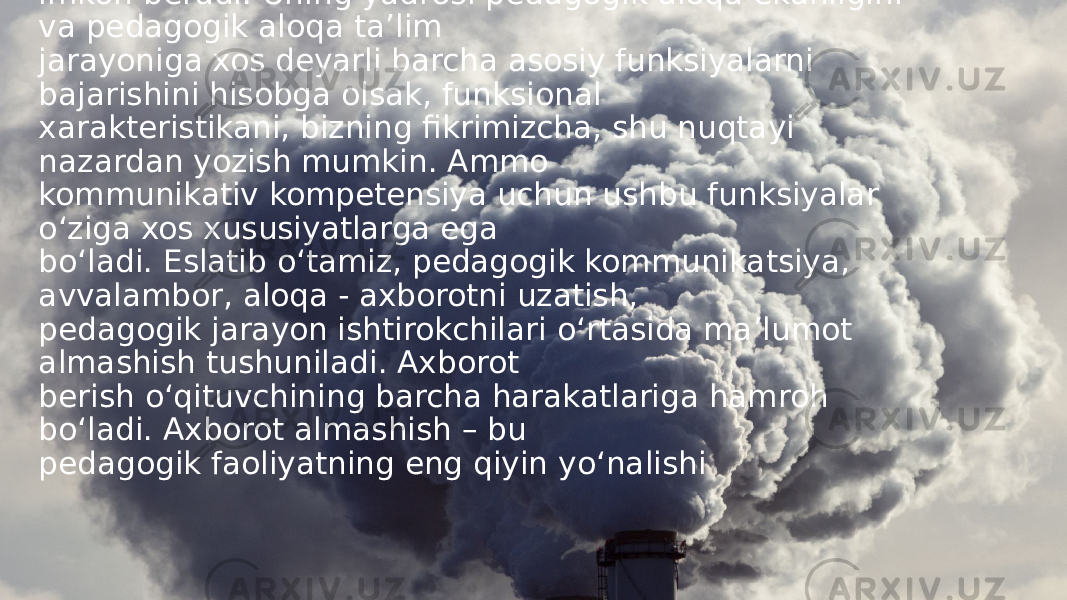 Tahlil va natijalar (Analysis and results). Pedagogik muloqotning navbatdagi tarkibiy elementi bu taktikadir, bu pedagogik takt bilan bo g‘ liq. O‘ qituvchi bolalar oldida turli xil rollarni ijro etadi: darsda – sinf darsga tayyor b o‘ lmaganda aniqlik, t o‘g‘ rilik, jiddiylik va ohanglari; sinfdan tashqari ishlarda – samimiylik, erkinlik, bu, ayniqsa indivi- dual suhbatda zarur; o‘ yin paytida-d o‘ stlik, b o‘ sh vaqtini mazmunli o‘ tkazishga ishonish. Shuning uchun turli xil aloqa shakllari o‘ qituvchidan ohangni o‘ zgartirishni talab qiladi. Yuqoridagilar kommunikativ kompetensiya tarkibiga xos funksiyalarni aniqlashga imkon beradi. Uning yadrosi pedagogik aloqa ekanligini va pedagogik aloqa ta ’ lim jarayoniga xos deyarli barcha asosiy funksiyalarni bajarishini hisobga olsak, funksional xarakteristikani, bizning fikrimizcha, shu nuqtayi nazardan yozish mumkin. Ammo kommunikativ kompetensiya uchun ushbu funksiyalar o‘ ziga xos xususiyatlarga ega b o‘ ladi. Eslatib o‘ tamiz, pedagogik kommunikatsiya, avvalambor, aloqa - axborotni uzatish, pedagogik jarayon ishtirokchilari o‘ rtasida ma ’ lumot almashish tushuniladi. Axborot berish o‘ qituvchining barcha harakatlariga hamroh b o‘ ladi. Axborot almashish – bu pedagogik faoliyatning eng qiyin y o‘ nalishi 