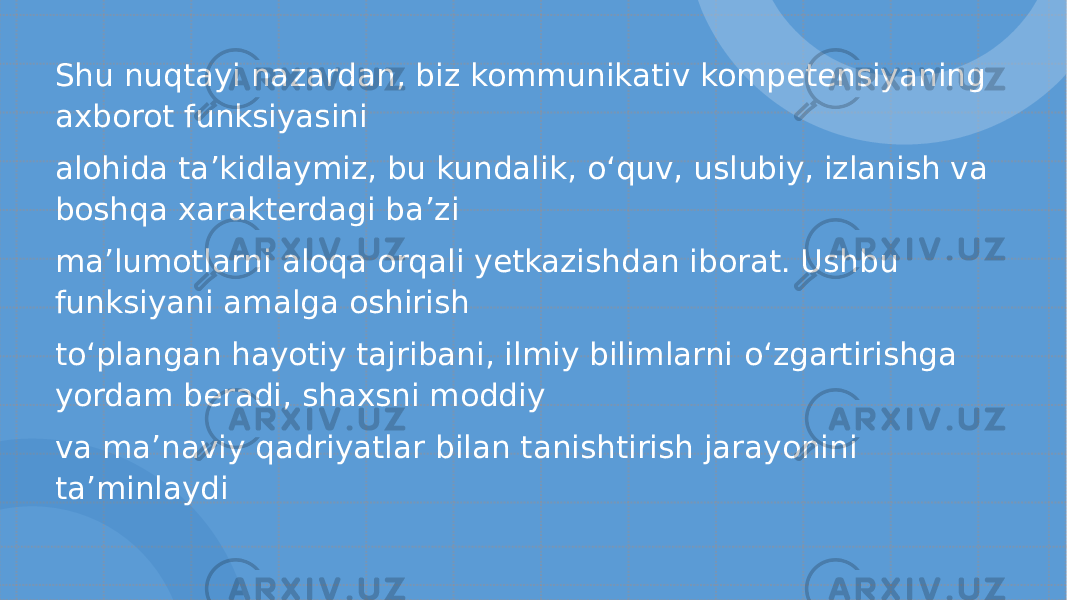 Shu nuqtayi nazardan, biz kommunikativ kompetensiyaning axborot funksiyasini alohida ta ’ kidlaymiz, bu kundalik, o‘ quv, uslubiy, izlanish va boshqa xarakterdagi ba ’ zi ma ’ lumotlarni aloqa orqali yetkazishdan iborat. Ushbu funksiyani amalga oshirish t o‘ plangan hayotiy tajribani, ilmiy bilimlarni o‘ zgartirishga yordam beradi, shaxsni moddiy va ma ’ naviy qadriyatlar bilan tanishtirish jarayonini ta ’ minlaydi 